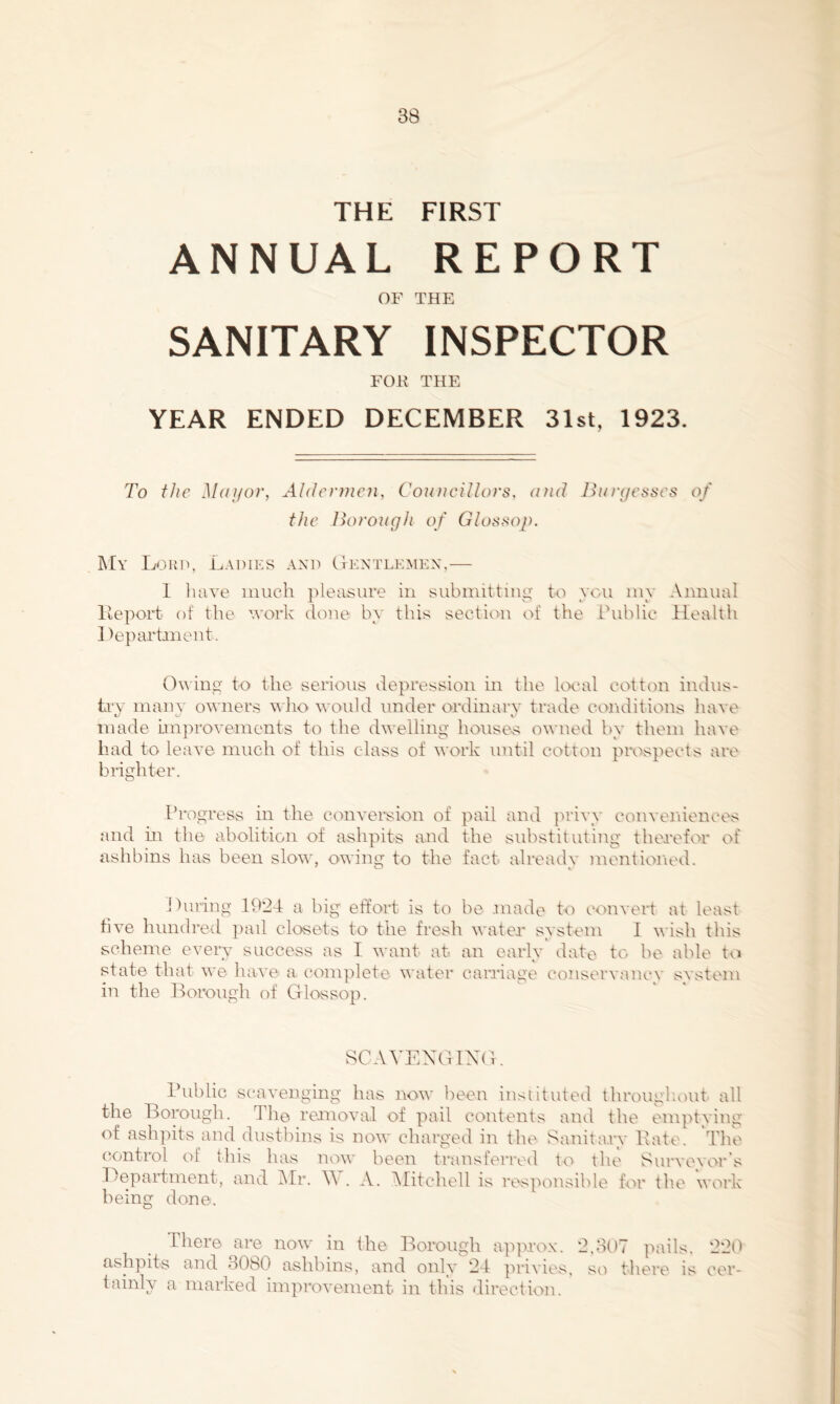 THE FIRST ANNUAL REPORT OF THE SANITARY INSPECTOR FOR THE YEAR ENDED DECEMBER 31st, 1923. To t/ic M(n/or, Aldcrfficii, Councillors, uud Burycsscs of the Borough of Glossop. My Ladies and Lkntlkmkx,— 1 luive iiiuch jileasure in subiiutting to yon iny Annual Iteport of the work done by this section of the ihiblic Health I ^eparhnent. 0^^ inp' to the serious depression in the local cotton indus- try many owners Y'ho would under ordinary trade coiiditions have made Improvements to the dwelling house-s owned by them have had to leave much of this class of work until cotton pixAspects are brighter. Progress in the conversion of pail and privy conveniences and in the abolition of ashpits and the substituting therefor of ashbins has been slow, owing to the fact already mentioiied. 1 hiring 192-4 a big etfort is to be .made to convert at least five hundred ]nul closets to the fresh water system I wish this scheme every success as I want at an early date to be able to state that we have a complete water canlage conservancy system in the Lorough of Glossop. SCAVEXOIXG. rublic scavenging has now been instituted througliout all the Borough. 'Ihe removal of pail contents and the emptying of ash])its and dustbins is now charged in the Sanita.ry Bate. The control of this has nou' been transferreil to the Survevor's Lepaidment, and iMr. . A. ^litchell is responsible tVir tlie work being done. There are now in the Borough ap]u'ox. 2.B()7 pails. 22tt ashpits and oObO ashbins, and only 24 privies, so there is cer- tainly a marked improvement in this direction.