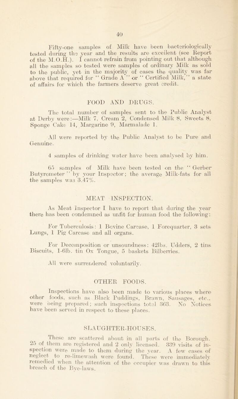 Fifty-one samples of Milk have been bacteriologically tested during the year and the results are excellent (see Keport of the M.O.H.). I cannot refrain from pointing out that although all the samples so tested were samples of ordinary Milk as sold to the public, yet in the majority of cases the quality was far above that required for “ Grade A ” or “ Certified Milk,” a state of affairs for which the farmers deserve great credit. FOOD AND DRUGS. The total number of samples sent to the Public Analyst at Derby were:—Milk 7, Cream 2, Condensed Milk 8, Sweets 8, Sponge Cake 14, Margarine 9, Alarmalade 1. All were reported by the Public Analyst to be Pure and Genuine. 4 samples of drinking water have been analysed by him. 67) samples of Milk have been tested on the ” Gerber Butyrometer ” by your Inspector; the average Milk-fats for all the samples was 3.47%. MEAT INSPECTION. As Meat inspector I have to^ report that daring the year there has^ been condemned as unfit for human food the following: For Tuberculosis: 1 Bovine Carcase, 1 Forequarter, 3 sets- Lungs, 1 Pig Carcase and all organs. For Decomposition or unsoundness: 421bs. Udders, 2 tins Biscuits, l-61b. tin Ox Tongue, 5 baskets Bilberries. All were surrendered voluntarily. OTHER FOODS. Inspections have also' been made to' various places where other foods, such as Black Puddings, Brawn, Sausages, etc., were being prepared; such inspections total 363. No Notices have been served in respect to' these places. SLAUGHTER-HOUSE S. These are scattered about in all parts of the Borough. 25 of them are registered and 2 only licensed. 339 visits of in- spection were made tO' them during the year. A few cases of neglect to re-!imewash were foamd. These were immediately remedied when the attention of the occiq^ier was drawn to this breach of the Bye-laws.