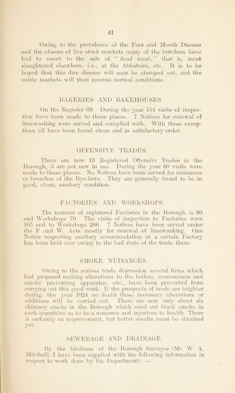 Owing to the prevalence of the Foot and Mouth Disease and the closure of live stock markets many of tlie butchers have liad to resort to the sale of “dead meat,” that is, meat slaughtered elsewhere, i.e., at the Abhatoirs, etc. It D to be hoped that this dn-e disease will soon he stamped out, and the oattle markets will then resume normal conditions. DAKElilES AND BAKEHOUSES On the Kegister 69. During the xear 154 visits of inspec- tion have been made to< these j^laces. 7 Notices for renewal of limewashing were served and complied with. With these excep- tions all have been found clean and in satisfactory order. OFFENSIVE TKADES. There are now 13 Eegistered Offensive Trades, in the Borough, *5 are not now in use. During the year 60 visits were made to these places. No' Notices have been served for nuisances or hreache.s of the Bye-laws. They are generally found to be in good, clean, sanitary condition. FAOTOBIES AND WOBKSHOBS. The number of registered Factories in the Borough is 60 and Workshops 70. The visits of inspection to< Factories were 165 and to Workshops 266. 7 Notices have been served under the F and W. Acts mostly for renewal of limew-ashing. One Notice respecting sanitary accommodation at a certain Factory has been held over owing to the bad state of the trade there. SMOKE NUISANCES. Owing to the serious trade depression several firms which had ])roposed making alterations to the boilers, economisers and .smoke preventing apparatus, etc., have been prevented from carrying out this good work. If the prosjiects of trade are brighter during the year 1924 no. doubt these necessary alterations or additions will be carried out. There are now onlv about six (diimney stacks in the Borough which send out black smoke in such 'juantiiies as to- be a nuisance and injuiious to health. There is certainly an improvement, hut better results must be obtained vet. •V SEWERAGE AND DRAINAGE. By the kdndness of the Borough Surveyor (Mr. W. A. Mitcliell) I have been supjdied with the following information in res]iect to. work done by his 1 iepartrnent; —