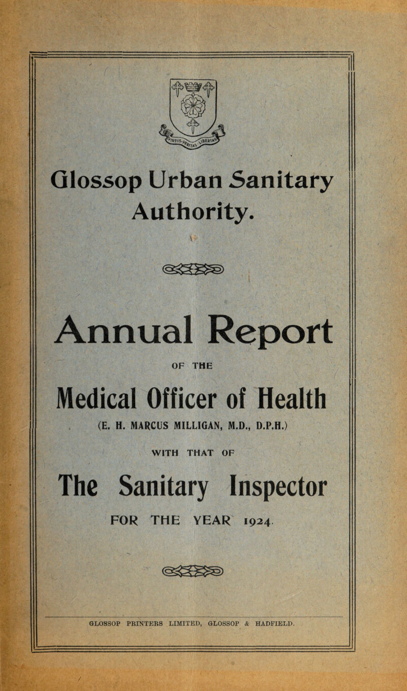 Glossop Urban Sanitary Authority. A -■ ! Annual Report OF THE Medical Officer of Health (E. H. MARCUS MILLIGAN, M.D., D.P.H.) WITH THAT OF The Sanitary Inspector FOR THE YEAR 1924 GLOSSOP PRINTERS LIMITED, GLOSSOP & HADFIELD. /