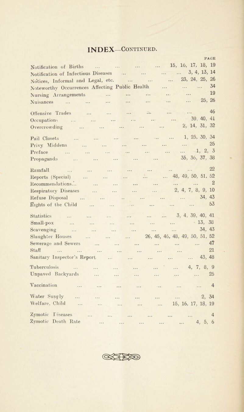 INDEX —Continued. PAGE Notification of Births Notification of Infectious Diseases No'tices, Informal and Legal, etc. Noteworthy Occurrences Affecting Public Health Nursing Arrangements Nuisances Offensive Trades Occupations Overcrowding 15, 16, 17, 18, 19 ... 3, 4, 13, 14 .. 23, 24, 25, 26 34 19 25, 26 46 39, 40, 41 2, 14, 31, 32 Pail Closets Privy Middens Preface Propaganda Rainf all Reports (Special) Recommend ations... Respiratory Diseases Refuse Disposal Rights of the Child 1, 25, 30, 34 25 1, 2, 3 35, 36, 37, 38 22 48, 49, 50, 51, 52 2 2, 4, 7, 8, 9, 10 34, 43 53 Statistics Small-pox Scavenging Slaughter Houses Sewerage and Sewers Staff Sanitary Inspector’s Report Tuberculosis Unpaved Backyards Vaccination Water Supply Welfare, Child 3, 4, 39, 40, 41 13, 38 34, 43 26, 45, 46, 48, 49, 50, 51, 52 47 21 43, 48 ... • ... 4, 7, 8, 9 ... 25 4 2, 34 15, 16, 17, 18, 19 Zymotic Diseases 4