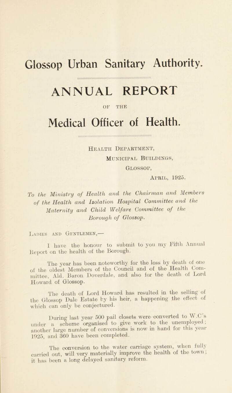 ANNUAL REPORT OF THE Medical Officer of Health. Health Department, Municipal Buildings, Glossop, April, 1925. To the Ministry of Health and the Chairman and Members of the Health and Isolation Hospital Committee and the Maternity and Child Welfare Committee of the Borough of Glossop. Ladies and Gentlemen,— I have the honour to submit to you my Fifth Annual Beport on the health of the Borough. The year has been noteworthy for the loss by death of one of the oldest Members of the Council and of the Health Com- mittee, Aid. Baron Doverdale, and also for the death of Lord Howard of Glossop. The death of Lord Howard has resulted in the selling of the Glossop Dale Estate by his heir, a happening the effect of which can only be conjectured. During last year 500 pail closets were converted to W.C s under a scheme organised to give work to the unemployed; another large number of conversions is now in hand for this year 1025, and 360 have been completed. The conversion to the water carriage system, when fully carried out, will very materially improve the health of the town; it has been a long delayed sanitary reform.