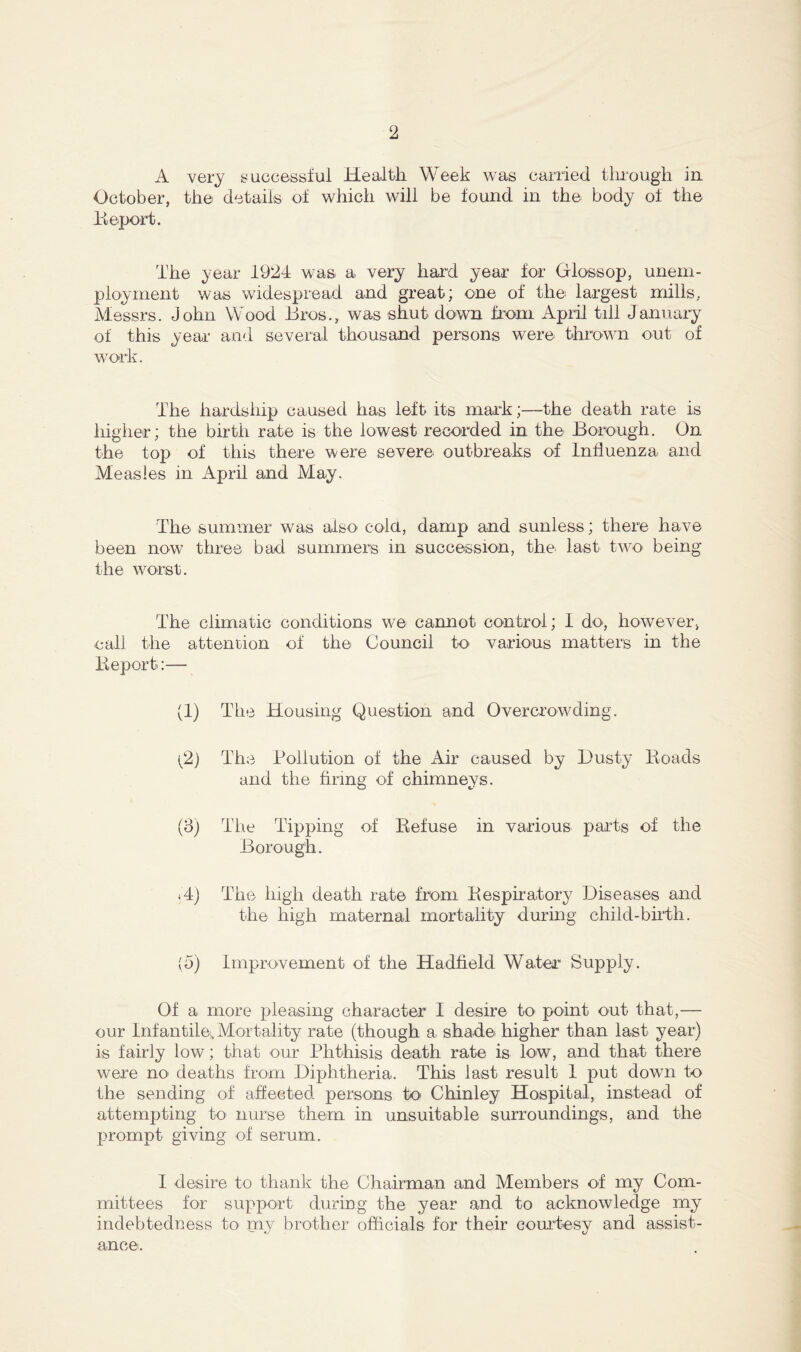 A very successful Health Week was carried through in October, the details of which will be found in the body of the Report. The year 1924 was a very hard year for Gloss op, unem- ployment was widespread and great; one of the largest mills,. Messrs. John Wood Bros., was shut down from April till January of this year and several thousand persons were thrown out of work. The hardship caused has left its mark;—the death rate is higher; the birth rate is the lowest recorded in the Borough. On the top of this there were severe outbreaks of Influenza and Measles in April and May. The summer was also cold, damp and sunless; there have been now three bad summers in succession, the last two> being the worst. The climatic conditions we camrot control; I do, however, call the attention of the Council to various matters in the lieport:— (1) The Housing Question and Overcrowding. (2) The Pollution of the Air caused by Dusty Roads and the firing of chimneys. (3) The Tipping of Refuse in various parts of the Borough. id) The high death rate from Respiratory Diseases and the high maternal mortality during child-birth. (5) Improvement of the Hadfield Water Supply. Of a more pleasing character I desire to point out that,— our Infantile* Mortality rate (though a shade higher than last year) is fairly low; that our Phthisis death rate is low, and that there were no deaths from Diphtheria. This last result 1 put down to the sending of affected persons to Chinley Hospital, instead of attempting to nurse them in unsuitable surroundings, and the prompt giving of serum. I desire to thank the Chairman and Members of my Com- mittees for support during the year and to acknowledge my indebtedness to my brother officials for their courtesy and assist- ance.