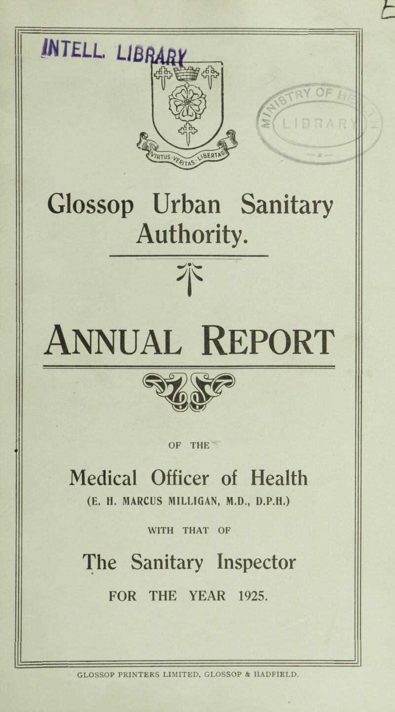 iNTELL LlBlm -r*.J0V'r' Mhlu -SM y<<-?y OF l Glossop Urban Sanitary Authority. Annual Report of THE Medical Officer of Health (E. H. MARCUS MILLIGAN, M.D., D.P.H.) WITH THAT OF The Sanitary Inspector FOR THE YEAR 1925. GLOSSOP PRINTERS LIMITED, GLOSSOP & HADFIELD.
