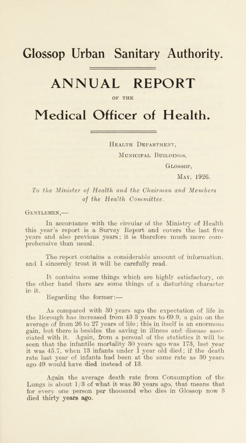 Glossop Urban Sanitary Authority ANNUAL REPORT OF THE Medical Officer of Health. Health Department, Municipal Buildings, Glossop, May, 1926. To the Minister of Health and the Chairman and Members of the Health Committee. Gentlemen,— In accordance with the circular of the Ministry of Health this year’s report is a Survey Report and covers the last five years and also previous years; it is therefore much more com- prehensive than usual. The report contains a considerable amount of information, and I sincerely trust it will be carefully read. It contains some things which are highly satisfactory, on the other hand there are some things of a disturbing character in it. Regarding the former:— As compared with 30 years ago the expectation of life in the Borough has increased from 43 3 years to 69.9, a gain on the average of from 26 to 27 years of life; this in itself is an enormous gain, but there is besides the saving in illness and disease asso- ciated with it. Again, from a persual of the statistics it will be seen that the infantile mortality 30 years ago was 173, last year it was 45.7, when 13 infants under 1 year old died; if the death rate last year of infants had been at the same rate as 30 years ago 49 would have died instead of 13. Again the average death rate from Consumption of the Lungs is about 1/3 of what it was 30 years ago, that means that for every one person per thousand who dies in Glossop now 3 died thirty years ago.