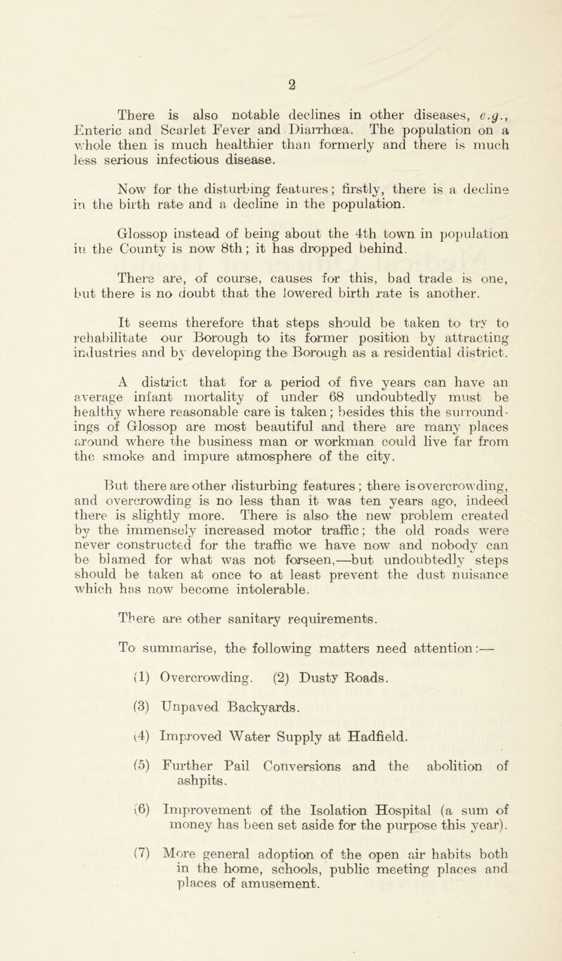 There is also notable declines in other diseases, e.g., Enteric and Scarlet Fever and Diarrhoea. The population on a whole then is much healthier than formerly and there is much less serious infectious disease. Now for the disturbing features; firstly, there is a decline in the birth rate and a decline in the population. Glossop instead of being about the 4th town in population iti the County is now 8th; it has dropped behind There are, of course, causes for this, bad trade is one, but there is no doubt that the lowered birth rate is another. It seems therefore that steps should be taken to try to rehabilitate our Borough to' its former position by attracting industries and by developing the Borough as a residential district. A district that for a period of five years can have an average infant mortality of under 68 undoubtedly must be healthy where reasonable care is taken; besides this the surround- ings of Glossop are most beautiful and there are many places around where the business man or workman could live far from the smoke and impure atmosphere of the city. But there are other disturbing features; there is overcrowding, and overcrowding is no less than it was ten years ago, indeed there is slightly more. There is also the new problem created 1137- the immensely increased motor traffic; the old roads were never constructed for the traffic we have now and nobody can be blamed for what was not forseen,—but undoubtedly steps should be taken at once to at least prevent the dust nuisance which has now become intolerable. There are other sanitary requirements. To summarise, the following matters need attention:— (1) Overcrowding. (2) Dusty Boads. (3) Unpaved Backyards. (4) Improved Water Supply at Hadfield. (5) Further Pail Conversions and the abolition of ashpits. (6) Improvement of the Isolation Hospital (a sum of money has been set aside for the purpose this year). (7) More general adoption of the open air habits both in the home, schools, public meeting places and places of amusement.