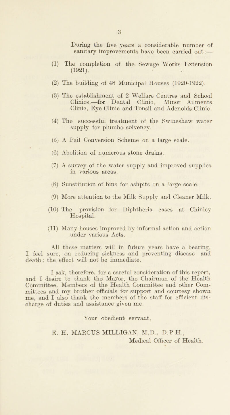 During the five years a considerable number of sanitary improvements have been carried out:— (1) The completion of the Sewage Works Extension (1921). (2) The building of 48 Municipal Houses (1920-1922). (3) The establishment of 2 Welfare Centres and School Clinics,—for Dental CJinic, Minor Ailments Clinic, Eye Clinic and Tonsil and Adenoids Clinic. (4) The successful treatment of the Swineshaw water supply for plumbo solvency. (5) A Pail Conversion Scheme on a large scale. (6) Abolition of numerous stone drains. (7) A survey of the water supply and improved supplies in various areas. (8) Substitution of bins for ashpits on a large scale. (9) More attention to the Milk Supply and Cleaner Milk. (10) The provision, for Diphtheria cases at Chinley Hospital. (11) Many houses improved by informal action and action under various Acts. All these matters will in future years have a bearing, I feel sure, on reducing sickness and preventing disease and death; the effect will not be immediate. I ask, therefore, for a careful consideration of this report, and I desire to thank the Mayor, the Chairman of the Health Committee, Members of the Health Committee and other Com- mittees and my brother officials for support and courtesy shown me, and I also thank the members of the staff for efficient dis- charge of duties and assistance given me. Your obedient servant, E. H. MAECUS MILLIGAN, M.D., D.P.H., Medical Officer of Health.