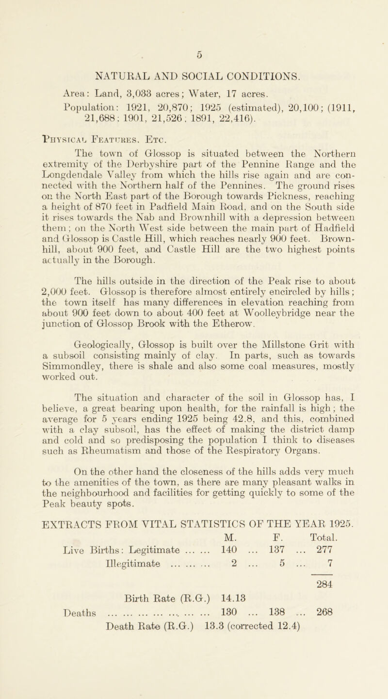 NATURAL AND SOCIAL CONDITIONS. Area: Land, 3,033 acres; Water, 17 acres. Population: 1921, 20,870; 1925 (estimated), 20,100; (1911, 21,688: 1901, 21,526; 1891, 22,416). Ph ystcal Features, Etc. The town of Glossop is situated between the Northern extremity of the Derbyshire part of the Pennine Range and the Longdendale Valley from which the hills rise again and are con- nected with the Northern half of the Pennines. The ground rises on the North East part of the Borough towards Pickness, reaching a height of 870 feet in Padfield Main Road, and on the South side it rises towards the Nab and Brownhill with a depression between them; on the North West side between the main part of Hadfield and Grlossop is Castle Hill, which reaches nearly 900 feet. Brown- hill, about 900 feet, and Castle Hill are the two highest points actually in the Borough. The hills outside in the direction of the Peak rise to about 2,000 feet. Glossop is therefore almost entirely encircled by hills; the town itself has many differences in elevation reaching from about 900 feet down to about 400 feet at Woolleybridge near the junction of Glossop Brook with the Etherow. Geologically, Glossop is built over the Millstone Grit with a subsoil consisting mainly of clay. In parts, such as towards Simmondley, there is shale and also some coal measures, mostly worked out. The situation and character of the soil in Glossop has, I believe, a great bearing upon health, for the rainfall is high; the average for 5 years ending 1925 being 42.8, and this, combined with a clay subsoil, has the effect of making the district damp and cold and so predisposing the population I think to diseases such as Rheumatism and those of the Respiratory Organs. On the other hand the closeness of the hills adds very much to the amenities of the town, as there are many pleasant walks in the neighbourhood and facilities for getting quickly to some of the Peak beauty spots. EXTRACTS FROM VITAL STATISTICS OF THE YEAR 1925. M. F. Total. Live Births: Legitimate 140 ... 137 ... 277 Illegitimate 2 ... 5 ... 7 Birth Rate (R.G.) 14.13 Deaths 130 ... 138 Death Rate (R.G.) 13.3 (corrected 12.4) 284 268