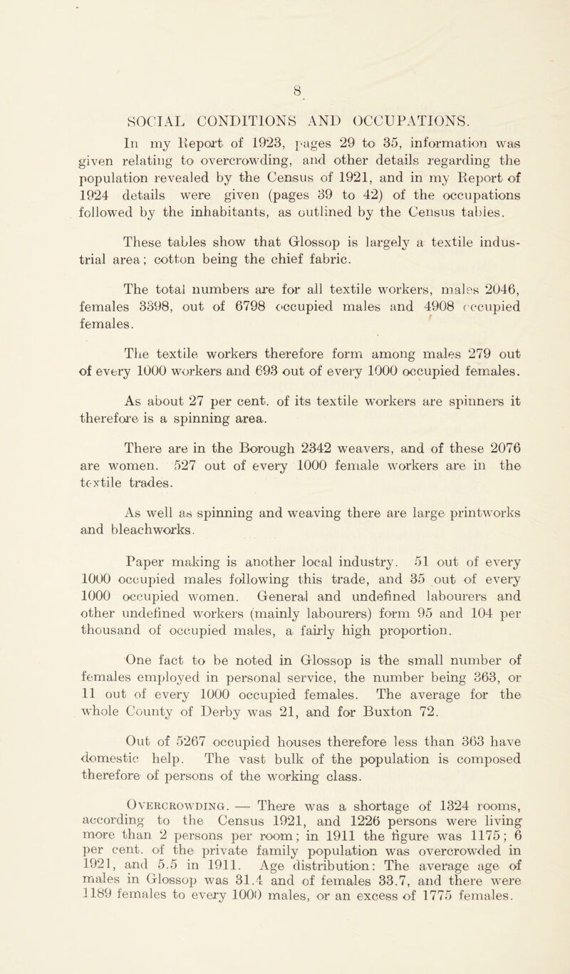 SOCIAL CONDITIONS AND OCCUPATIONS. In my Deport of 1923, pages 29 to 35, information was given relating to overcrowding, and other details regarding the population revealed by the Census of 1921, and in my Deport of 1924 details were given (pages 39 to 42) of the occupations followed by the inhabitants, as outlined by the Census tables. These tables show that Glossop is largely a textile indus- trial area; cotton being the chief fabric. The total numbers are for1 all textile workers, males 2046, females 3398, out of 6798 occupied males and 4908 occupied females. The textile workers therefore form among males 279 out of every 1000 workers and 693 out of every 1000 occupied females. As about 27 per cent, of its textile workers are spinners it therefore is a spinning area. There are in the Borough 2342 weavers, and of these 2076 are women. 527 out of every 1000 female workers are in the textile trades. As well as spinning and weaving there are large printworks and bleachworks. Paper making is another local industry. 51 out of every 1000 occupied males following this trade, and 35 out of every 1000 occupied women. General and undefined labourers and other undefined workers (mainly labourers) form 95 and 104 per thousand of occupied males, a fairly high proportion. One fact to be noted in Glossop is the small number of females employed in personal service, the number being 363, or 11 out of every 1000 occupied females. The average for the whole County of Derby was 21, and for Buxton 72. Out of 5267 occupied houses therefore less than 363 have domestic help. The vast bulk of the population is composed therefore of persons of the working class. Overcrowding. — There was a shortage of 1324 rooms, according to the Census 1921, and 1226 persons were living more than 2 persons per room; in 1911 the figure was 1175; 6 per cent, of the private family population was overcrowded in 1921, and 5.5 in 1911. Age distribution: The average age of males in Glossop was 31.4 and of females 33.7, and there were 1189 females to every 1000 males, or an excess of 1775 females.