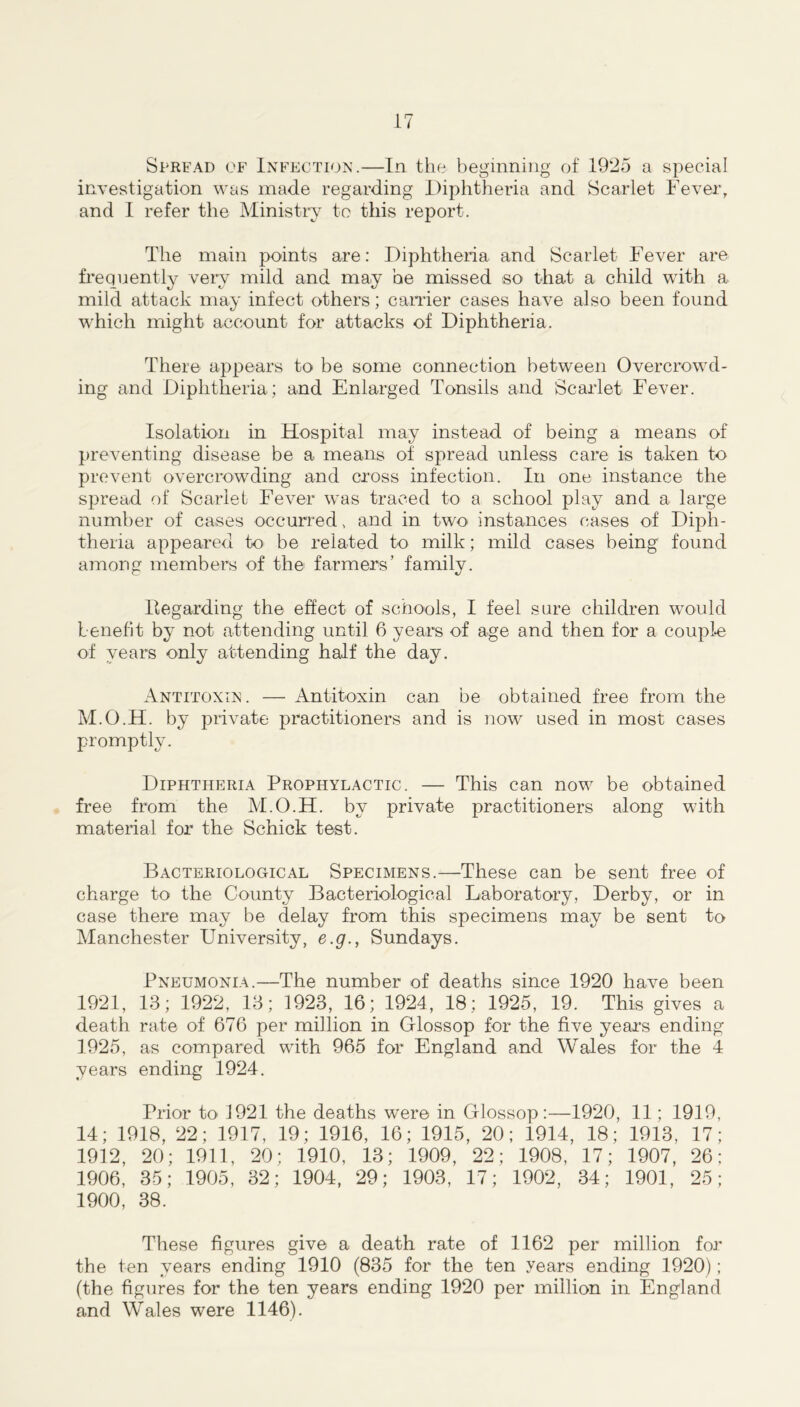 Spread of Infection.—In the beginning of 1925 a special investigation was made regarding Diphtheria and Scarlet Fever, and I refer the Ministry to this report. The main points are: Diphtheria and Scarlet Fever are frequently very mild and may he missed iso that a child with a mild attack may infect others; carrier cases have also been found which might account for attacks of Diphtheria. There appears to be some connection between Overcrowd- ing and Diphtheria; and Enlarged Tonsils and Scarlet Fever. Isolation in Hospital may instead of being a means of preventing disease be a means of' spread unless care is taken to prevent overcrowding and cross infection. In one instance the spread of Scarlet Fever was traced to a school play and a large number of cases occurred, and in two- instances cases of Diph- theria appeared to be related to milk; mild cases being found among members of the farmers’ family. Regarding the effect of schools, I feel sure children would benefit by not attending until 6 years of age and then for a couple of years only attending half the day. Antitoxin. — Antitoxin can be obtained free from the M.O.H. by private practitioners and is now used in most cases promptly. Diphtheria Prophylactic. — This can now be obtained free from the M.O.H. by private practitioners along with material for the Schick test. Bacteriological Specimens.—These can be sent free of charge to the County Bacteriological Laboratory, Derby, or in case there may be delay from this specimens may be sent to Manchester University, e.g., Sundays. Pneumonia.—The number of deaths since 1920 have been 1921, 13; 1922, 13; 1923, 16; 1924, 18; 1925, 19. This gives a death rate of 676 per million in Glossop for the five years ending 1925, as compared with 965 for England and Wales for the 4 years ending 1924. Prior to 1921 the deaths were in Glossop:—1920, 11; 1919, 14; 1918, 22; 1917, 19; 1916, 16; 1915, 20; 1914, 18; 1913, 17; 1912, 20; 1911, 20; 1910, 13; 1909, 22; 1908, 17; 1907, 26; 1906, 35; 1905, 32; 1904, 29; 1903, 17; 1902, 34; 1901, 25; 1900, 38. These figures give a death rate of 1162 per million for the ten years ending 1910 (835 for the ten years ending 1920); (the figures for the ten years ending 1920 per million in England and Wales were 1146).