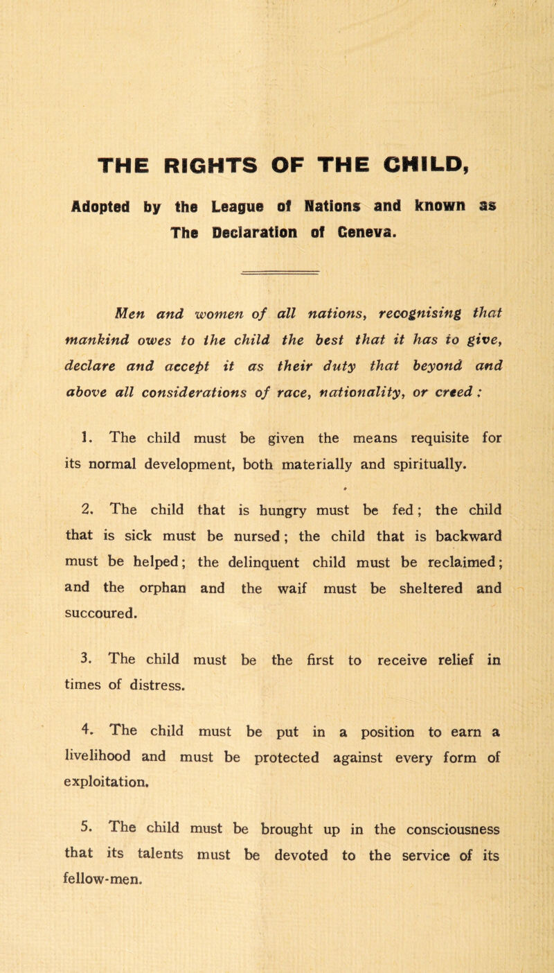 THE RIGHTS OF THE CHILD, Adopted by the League of Nations and known as The Declaration of Geneva. Men and women of all nations, recognising that mankind owes to the child the best that it has to givef declare and accept it as their duty that beyond and above all considerations of race, nationality, or creed; 1. The child must be given the means requisite for its normal development, both materially and spiritually. * 2. The child that is hungry must be fed; the child that is sick must be nursed; the child that is backward must be helped; the delinquent child must be reclaimed; and the orphan and the waif must be sheltered and succoured. 3. The child must be the first to receive relief in times of distress. 4. The child must be put in a position to earn a livelihood and must be protected against every form of exploitation. 5. The child must be brought up in the consciousness that its talents must be devoted to the service of its fellow* men.
