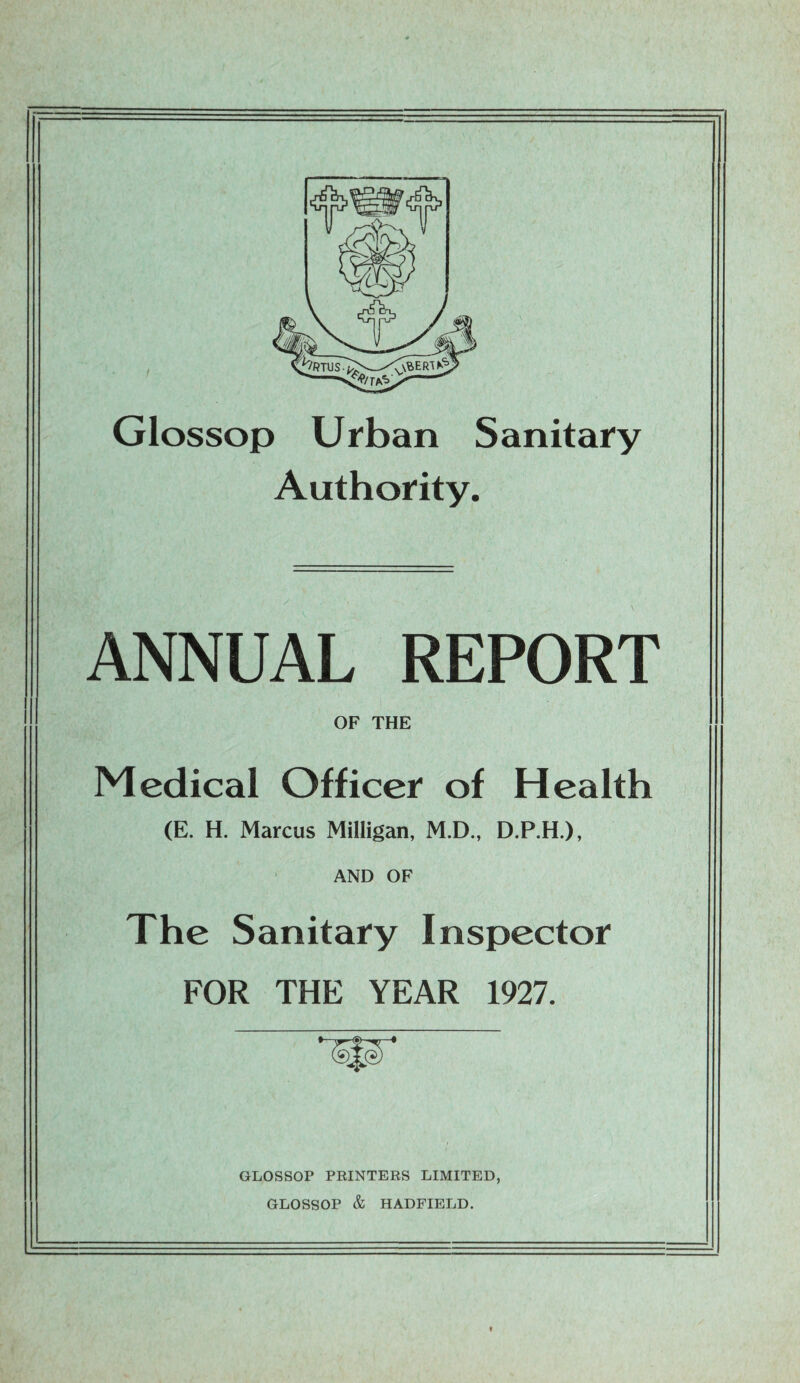 Glossop Urban Sanitary Authority. ANNUAL REPORT OF THE Medical Officer of Health (E. H. Marcus Milligan, M.D., D.P.H.), AND OF The Sanitary Inspector FOR THE YEAR 1927. GLOSSOP PRINTERS LIMITED, GLOSSOP & HADFIELD.