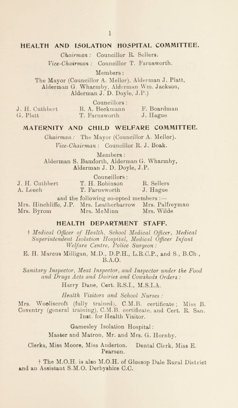 HEALTH AND ISOLATION HOSPITAL COMMITTEE. Chairman : Councillor R. Sellers. Vice-Chairman : Councillor T. Farnsworth. Members: The Mayor (Councillor A. Mellor), Alderman J. Platt, Alderman G. Wharmby, Alderman Win. Jackson, Alderman J. D. Doyle, J.P.) Councillors : J. H. Cuthbert R. A. Beckmann F. Boardman G. Platt T. Farnsworth J. Hague MATERNITY AND CHILD WELFARE COMMITTEE. Chairman: The Mayor (Councillor A. Mellor). Vice-Chairman : Councillor R. J. Boak. Members : Alderman S. Bamforth, Alderman G. Wharmby, Alderman J. D. Doyle, J.P. Councillors : J. H. Cuthbert T. H. Robinson R. Sellers A. Leech T. Farnsworth J. Hague and the following co-opted members : — Mrs. Hinchliffe, J.P. Mrs. Leatherbarrow Mrs. Palfreyman Mrs. Byrom Mrs. McMinn Mrs. Wilde HEALTH DEPARTMENT STAFF. f Medical Officer of Health, School Medical Officer, Medical Superintendent Isolation Hospital, Medical Officer Infant Welfare Centre, Police Surgeon : E. H. Marcus Milligan, M.D., D.P.H., L.R.C.P., and S., B.Ch., B.A.O. Sanitary Inspector, Meat Inspector, and Inspector under the Food and Drugs Acts and Dairies and Coiusheds Orders : Harry Dane, Cert. R.S.I., M.S.I.A. Health Visitors and School Nurses : Mrs. Wooliscroft (fully trained), C.M.B. certificate; Miss B. Coventry (general training), C.M.B. certificate, and Cert. R. San. Inst, for Health Visitor. Gamesley Isolation Hospital: Master and Matron, Mr. and Mrs. G. Hornby. Clerks, Miss Moore, Miss Anderton. Dental Clerk, Miss E. Pearson. f The M.O.H. is also M.O.H. of Glossop Dale Rural District and an Assistant S.M.O. Derbyshire C.C.