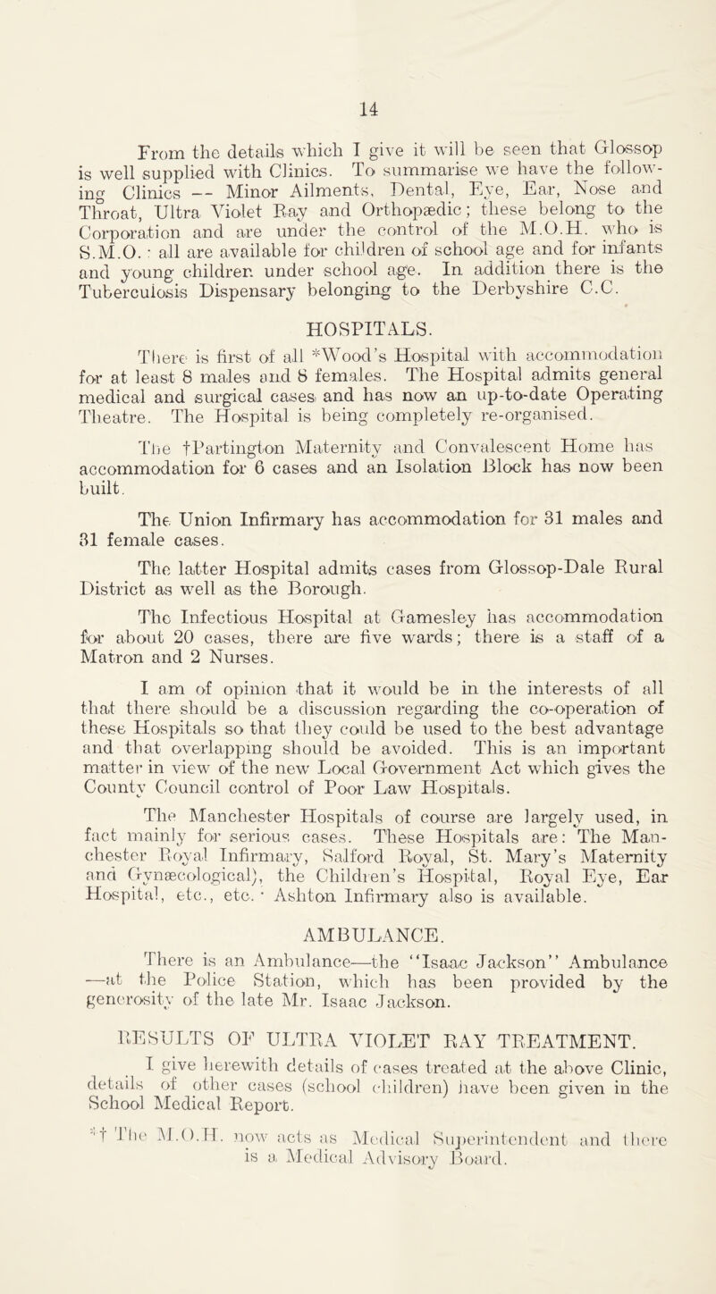 From the details which I give it will be seen that Gloss op is well supplied with Clinics. To summarise we have the follow- ing Clinics — Minor Ailments, Dental, Eye, Ear, iNose and Throat, Ultra Violet Bay and Orthopaedic; these belong to the Corporation and are under the control of the M.O.H. who is S.M.O. : all are available for children of school age and for infants and young children under school age. In addition there is the Tuberculosis Dispensary belonging to the Derbyshire C.C. HOSPITALS. There is first of all ^Wood’s Hospital with accommodation for at least 8 males and 8 females. The Hospital admits general medical and surgical cases and has now an up-to-date Operating Theatre. The Hospital is being completely re-organised. The fPartington Maternity and Convalescent Home lias accommodation for 6 cases and an Isolation Block has now been built. The Union Infirmary has accommodation for 31 males and 31 female cases. The latter Hospital admits cases from Glossop-Dale Rural District as well as the Borough. The Infectious Hospital at Gamesley has accommodation for about 20 cases, there are five wards; there is a staff of a Matron and 2 Nurses. I am of opinion that it would be in the interests of all that there should be a discussion regarding the co-operation of these Hospitals so that they could be used to the best advantage and that overlapping should be avoided. This is an important matter in view of the new Local Government Act which gives the County Council control of Poor Law Hospitals. The Manchester Hospitals of course are largely used, in fact mainly for serious cases. These Hospitals are: The Man- chester Royal Infirmary, Salford Royal, St. Mary’s Maternity and Gynaecological), the Children’s Hospital, Royal Eye, Ear Hospital, etc., etc.’ Ashton Infirmary also is available. AMBULANCE. There is an Ambulance—the “Isaac Jackson’’ Ambulance —at the Police Stati on, which has been provided by the generosity of the late Mr. Isaac Jackson. RESULTS OF ULTRA VIOLET RAY TREATMENT. I give herewith details of cases treated at the above Clinic, details of other cases (school children) have been given in the School Medical Report. *t The M.O.H. now acts as Medical Superintendent is a Medical Advisory Board. and there