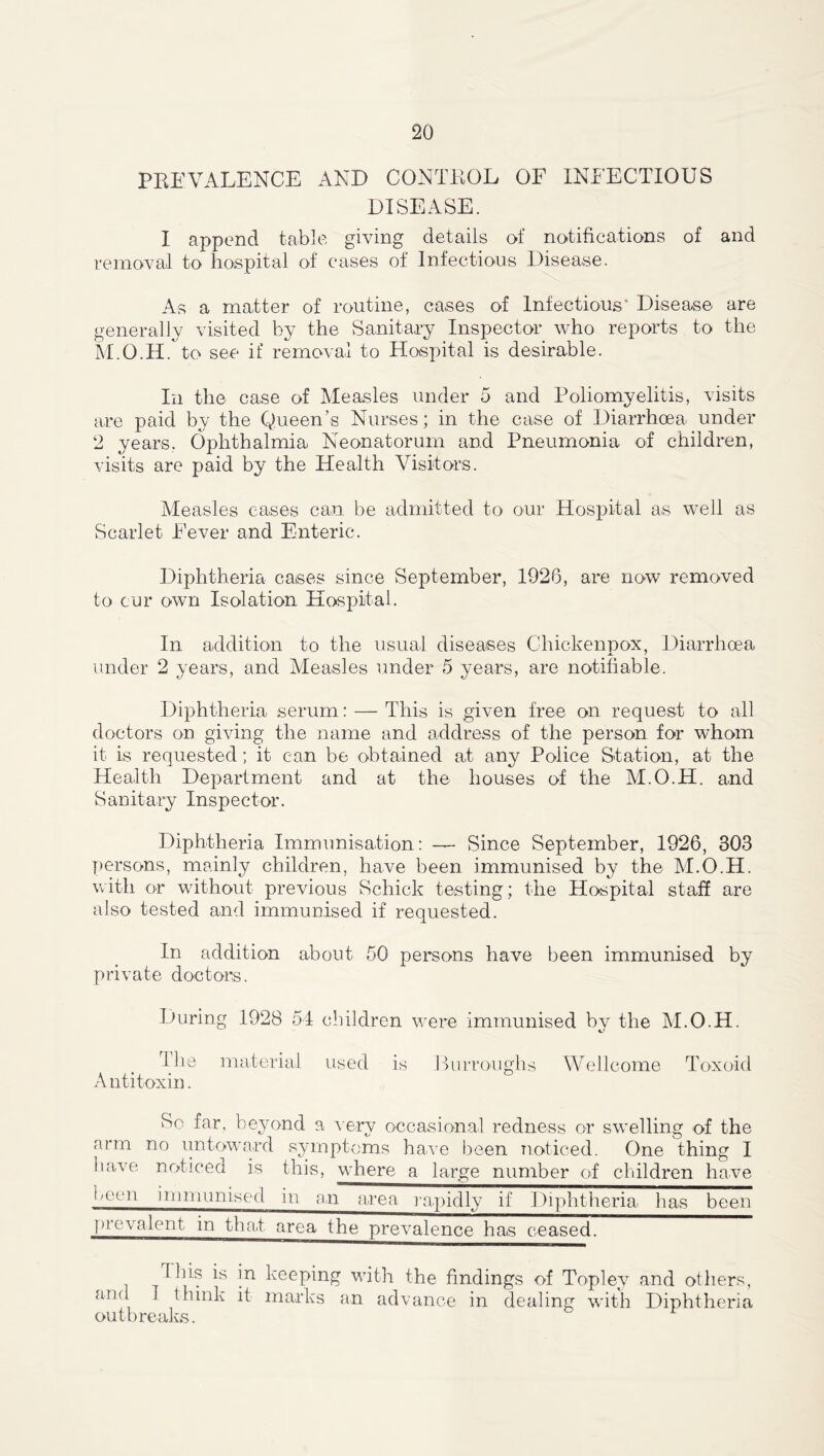PEE VALENCE AND CONTROL OF INFECTIOUS DISEASE. I append table giving details of notifications of and removal to hospital of cases of Infectious Disease. As a matter of routine, cases of Infectious* Disease are generally visited by the Sanitary Inspector who reports to the M.O.H. to see if removal to Hospital is desirable. In the case of Measles under 5 and Poliomyelitis, visits are paid by the Queen’s Nurses; in the case of Diarrhoea under 2 years. Ophthalmia Neonatorum and Pneumonia of children, visits are paid by the Health Visitors. Measles cases can be admitted to our Hospital as well as Scarlet Fever and Enteric. Diphtheria cases since September, 1926, are now removed to cur own Isolation Hospital. In addition to the usual diseases Chickenpox, Diarrhoea under 2 years, and Measles under 5 years, are notifiable. Diphtheria serum: — This is given free on request to all doctors on giving the name and address of the person for whom it is requested; it can be obtained at any Police Station, at the Health Department and at the houses of the M.O.H. and Sanitary Inspector. Diphtheria Immunisation: — Since September, 1926, 303 persons, mainly children, have been immunised by the M.O.H. with or without previous Schick testing; the Hospital staff are also tested and immunised if requested. In addition about 50 persons have been immunised by private doctors. During 1928 54 children were immunised by the M.O.H. rl lie material used is Burroughs Wellcome Toxoid A nti toxin. So far, beyond a very occasional redness or swelling of the arm no untoward symptoms have been noticed. One thing I have noticed is this, where a large number of children have been immunised in an area rapidly if Diphtheria, has been prevalent in that area the prevalence has ceased. Ibis is in keepin and I think it marks outbreaks. g with the findings of Topley and others, an advance in dealing with Diphtheria