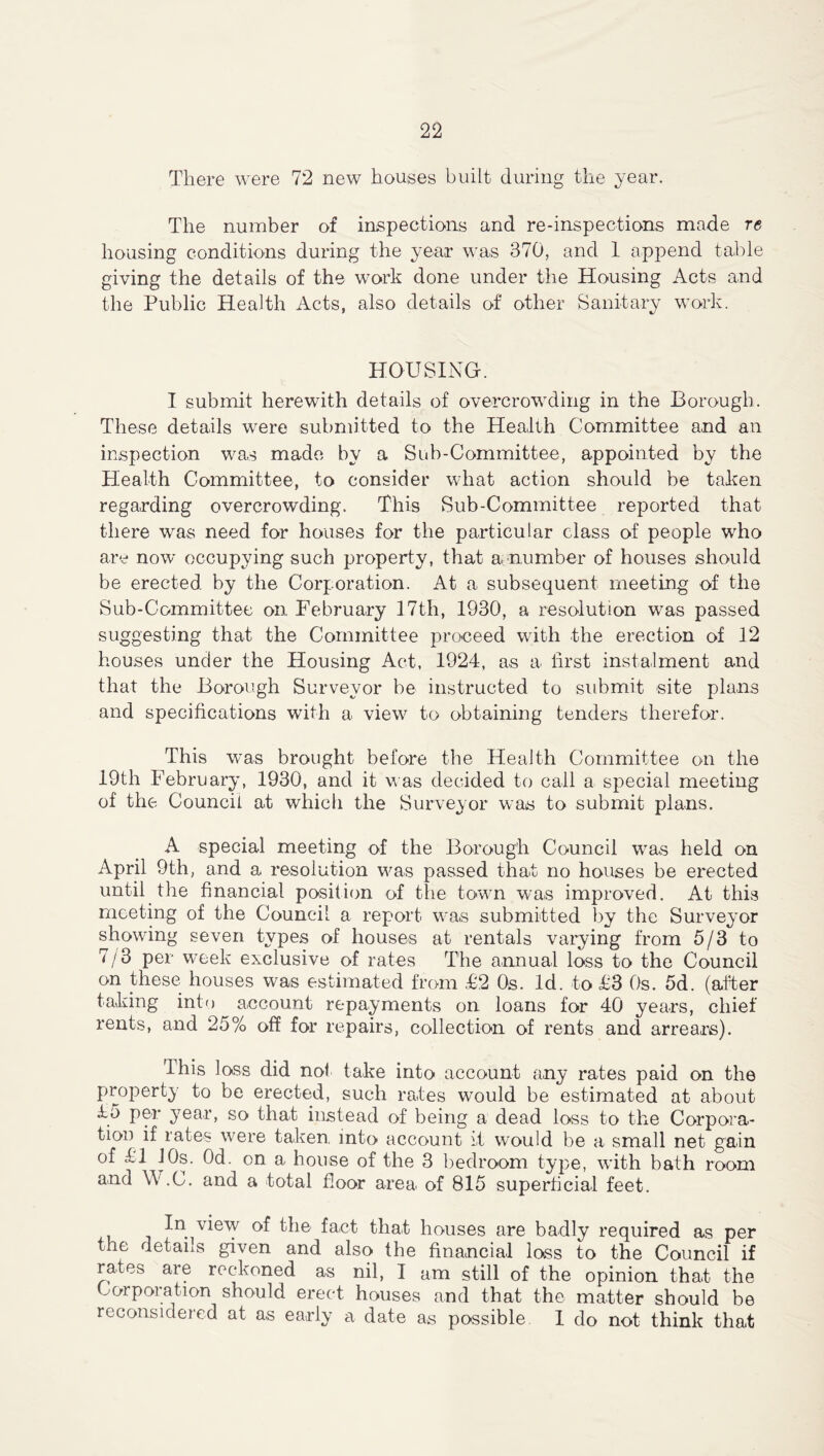 There were 72 new houses built during the year. The number of inspections and re-inspections made re housing conditions during the year was 370, and 1 append table giving the details of the work done under the Housing Acts and the Public Health Acts, also details of other Sanitary work. HOUSING. I submit herewith details of overcrowding in the Borough. These details were submitted to the Health Committee and an inspection was made by a Sub-Committee, appointed by the Health Committee, to consider what action should be taken regarding overcrowding. This Sub-Committee reported that there was need for houses for the particular class of people who are now occupying such property, that a. number of houses should be erected by the Corporation. At a subsequent meeting of the Sub-Committee on February 17th, 1930, a resolution was passed suggesting that the Committee proceed with the erection of 12 houses under the Housing Act, 1924, as a first instalment and that the Borough Surveyor be instructed to submit site plans and specifications with a view to obtaining tenders therefor. This was brought before the Health Committee on the 19th February, 1930, and it was decided to call a special meeting of the Council at which the Surveyor was to submit plans. A special meeting of the Borough Council was held on April 9th, and a resolution was passed that no houses be erected until the financial position of the town was improved. At this meeting of the Council a report was submitted by the Surveyor showing seven types of houses at rentals varying from 5/3 to 7/3 per week exclusive of rates The annual loss to the Council on these houses was estimated from £2 Os. Id. to £3 Os. 5d. (after taking into account repayments on loans for 40 years, chief rents, and 25% off for repairs, collection of rents and arrears). This loss did not take into account any rates paid on the property to be erected, such rates would be estimated at about £5 per year, so that instead of being a dead loss to the Corpora- tion if rates were taken into account it would be a small net gain of £1 10s. Od. on a house of the 3 bedroom type, with bath room and W.C. and a total floor area of 815 superficial feet. In view of the fact that houses are badly required as per the details given and also the financial loss to the Council if rates are reckoned as nil, I am still of the opinion that the Corporation should erect houses and that the matter should be reconsidered at as early a date as possible I do not think that