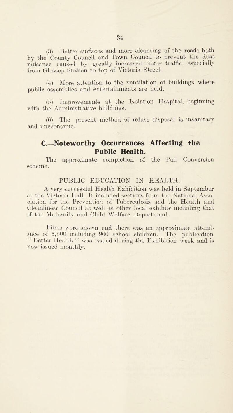 (3) Better surfaces and more cleansing or the roads both by the County Council and Town Council to prevent the dust nuisance caused by greatly increased motor traffic, especially from Grlossop Station to top of Victoria Street. (4) More attention to the ventilation of buildings where public assemblies and entertainments are held. (5) Improvements at the Isolation Hospital, beginning with the Administrative buildings. (6) The present method of refuse disposal is insanitary and uneconomic. C.—Noteworthy Occurrences Affecting the Public Health. The approximate completion of the Pail Conversion scheme. PUBLIC EDUCATION IN HEALTH. A very successful Health Exhibition was held in September at the Victoria Hall. It included sections from the National Asso- ciation for the Prevention of Tuberculosis and the Health and Cleanliness Council as well as other local exhibits including that of the Maternity and Child Welfare Department. Films were shown and there was an approximate attend- ance of 3,500 including 900 school children. The publication Better Health ” was issued during the Exhibition week and is now issued monthly.