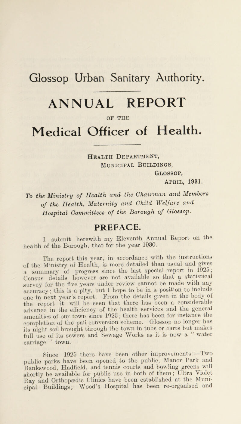Glossop Urban Sanitary Authority. ANNUAL REPORT OF THE Medical Officer of Health. Health Department, Municipal Buildings, Glossop, April, 1931. To the Ministry of Health and the Chairman and Members of the Health, Maternity and Child Welfare and Hospital Committees of the Borough of Glossop. PREFACE. I submit herewith my Eleventh Annual Report on the health of the Borough, that for the year 1930. The report this year, in accordance with the instructions of the Ministry of Health, is more detailed than usual and gives a summary of progress since the last special report in 1925; Census details however are not available so that a statistical survey for the five years under review cannot be made with any accuracy; this is a pity, but I hope to be in a position to include one in next year’s report. From the details given in the body of the report it will be seen that there has been a considerable advance in the efficiency of the health services and the general amenities of our town since 1925; there has been for instance the completion of the pail conversion scheme. Glossop no longer has its night soil brought through the town in tubs or carts but makes full use of its sewers and Sewage Works as it is now a “ water carriage ” town. Since 1925 there have been other improvements:—Two public parks have been opened to the public, Manor Park and Bankswood, Hadfield, and tennis courts and bowling greens will shortly be available for public use in both of them; Ultra Violet Ray and Orthopaedic Clinics have been established at the Muni- cipal Buildings; Wood’s Hospital has been re-organised and