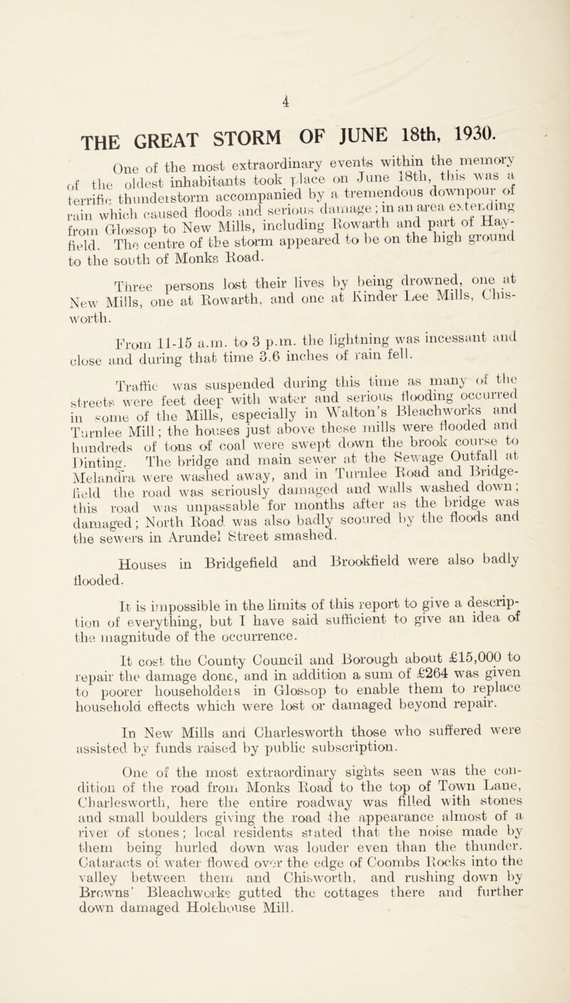 THE GREAT STORM OF JUNE 18th, 1930. One of the most extraordinary events within the memory of the oldest inhabitants took place on June 18th this was a terrific thunderstorm accompanied by a tremendous down pom of rain which caused floods and serious damage ; in an area extendi s from GHossop to New Mills, including Kowarth and part ot Hay- field. The centre of the storm appeared to be on the high ground to the south of Monks Road. Three persons lost their lives by being drowned, one at New Mills, one at Kowarth, and one at Kinder Lee .Jills, Ohis- worth. From 11-15 a.m. to 3 p.m. the lightning was incessant and close and during that time 3.6 inches of rain fell. Traffic was suspended during this time as many of the streets were feet deep with water and serious flooding occurred in some of the Mills, especially in Walton’s Bleachworks and Turn lee Mill; the houses just above these mills were flooded and hundreds of tons of coal were swept down the brook course to Dinting. The bridge and main sewer at the Sewage Outtaii at Melandra were washed away, and in Turnlee Road and Bridge- held the road was seriously damaged and walls washed down; this road was impassable for months after as the bridge was damaged; North Road was also badly scoured by the floods and the sewers in Arundel Street smashed. flooded. Houses in Bridgefield and Brookfield were also badly It is impossible in the limits of this report to give a desciip- tion of everything, but 1 have said sufficient to give an idea of the magnitude of the occurrence. It cost the County Council and Borough about £15,000 to repair the damage done, and in addition a sum of £264 was given to poorer liouseholaeis in Grlossop to enable them to replace household effects which were lost or damaged beyond repair. In New Mills and Charlesworth those who suffered were assisted by funds raised by public subscription. One of the most extraordinary sights seen was the con- dition of the road from Monks Road to the top of Town Lane, Charlesworth, here the entire roadway was filled with stones and small boulders giving the road the appearance almost of a river of stones; local residents slated that the noise made by them being hurled down was louder even than the thunder. Cataracts oi water flowed over the edge of Coombs Rocks into the valley between them and Chis worth, and rushing down by Browns’ Bleachworks gutted the cottages there and further down damaged Holeliouse Mill.