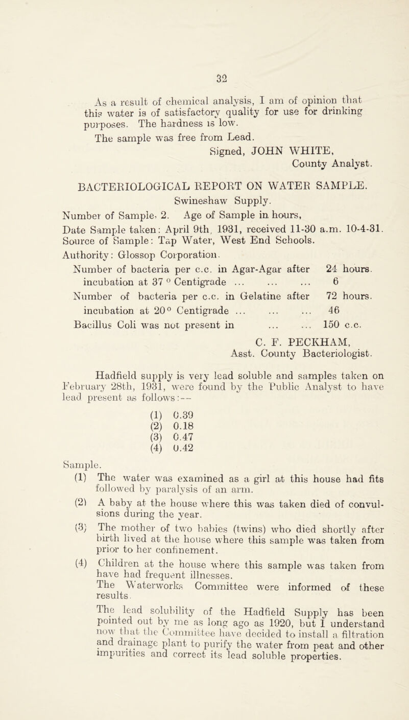 As a result of chemical analysis, I am of opinion that this water is of satisfactory quality for use for drinking purposes. The hardness is low. The sample was free from Lead. Signed, JOHN WHITE, County Analyst. BACTERIOLOGICAL REPORT ON WATER SAMPLE. Swineshaw Supply. Number of Sample, 2. Age of Sample in hours, Date Sample taken: April 9th, 1931, received 11-30 a.m. 10-4-31. Source of Sample: Tap Water, West End Schools. Authority: Glossop Corporation. Number of bacteria per c.c. in Agar-Agar after 24 hours. incubation at 37 0 Centigrade ... ... ... 6 Number of bacteria per c.c. in Gelatine after 72 hours. incubation at 20° Centigrade ... ... ... 46 Bacillus Coli was not present in ... ... 150 c.c. C. F. PECKHAM, Asst. County Bacteriologist. Hadfield supply is very lead soluble and samples taken on February 28th, 1931, were found by the Public Analyst to have lead present as follows: — (1) 0.39 (2) 0.18 (3) 0.47 (4) 0.42 Sample. (1) The water was examined as a girl at this house had fits followed by paralysis of an arm. (21 A baby at the house where this was taken died of convul- sions during the year. (3) The mother of two babies (twins) who died shortly after birth lived at the house where this sample was taken from prior to her confinement. (4) Children at the house where this sample was taken from have had frequent illnesses. The \\ aterworks Committee were informed of these results. The lead solubility of the Hadfield Supply has been pointed out by me as long ago as 1920, but 1 understand nov that the Committee have decided to install a filtration and drainage plant to purify the water from peat and other impurities and correct its lead soluble properties.