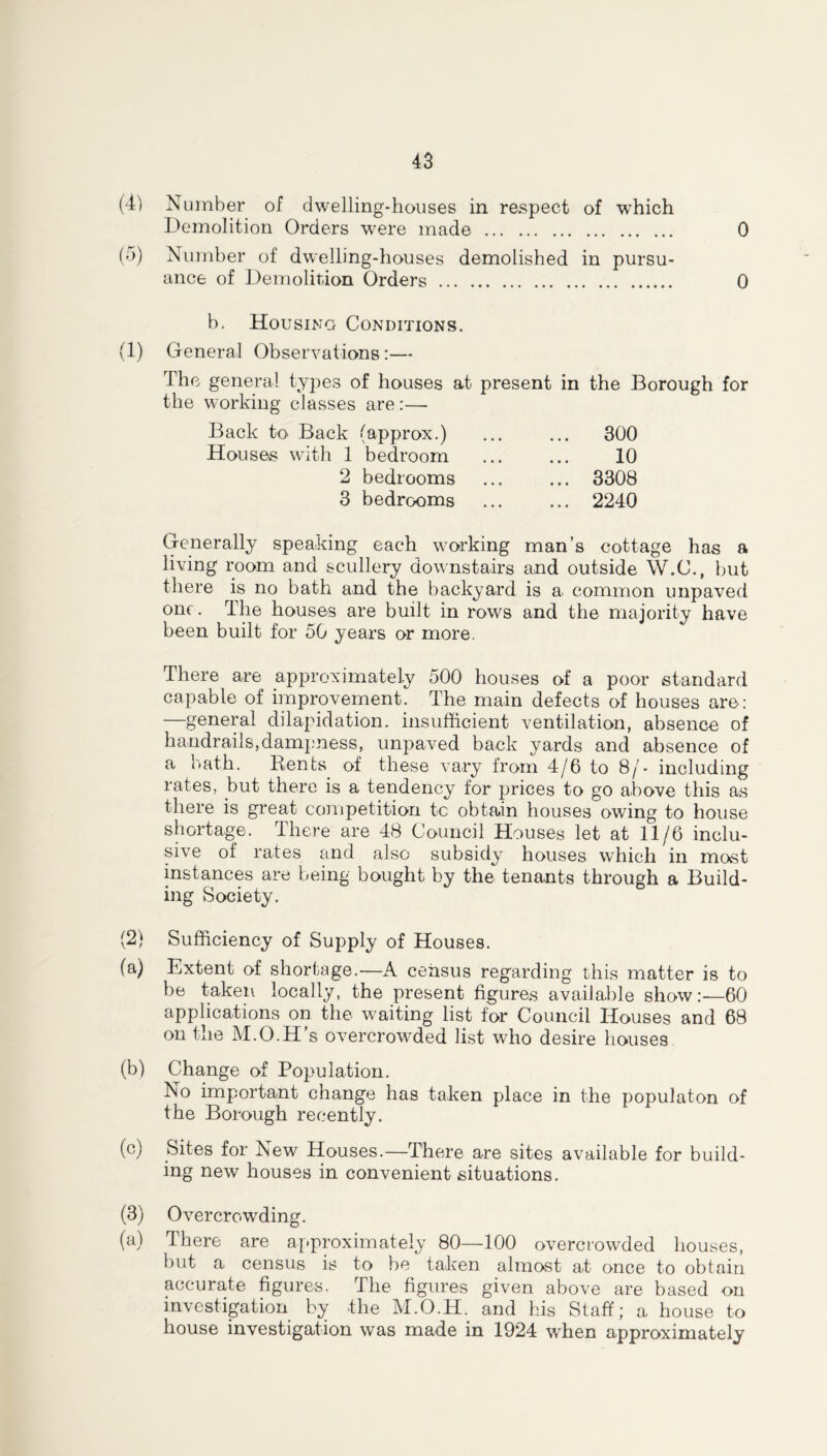 (4) (5) (1) (2) (a) (b) (c) (3) (a) Number of dwelling-houses in respect of which Demolition Orders were made 0 Number of dwelling-houses demolished in pursu- ance of Demolition Orders 0 b. Housing Conditions. General Observations:— The general types of houses at present in the Borough for the working classes are:— Back to Back (approx.) Houses with 1 bedroom 2 bedrooms 3 bedrooms 300 10 3308 2240 Generally speaking each working man’s cottage has a living room and scullery downstairs and outside W.C., but there is no bath and the backyard is a. common unpaved one. The houses are built in rows and the majority have been built for 50 years or more. There are approximately 500 houses of a poor standard capable of improvement The main defects of houses are: —general dilapidation, insufficient ventilation, absence of handrails,dampness, unpaved back yards and absence of a bath. Rents of these vary from 4/6 to 8/- including rates, but there is a tendency for prices to go above this as there is great competition tc obtain houses owing to house shortage. There are 48 Council Houses let at 11/6 inclu- sive of rates and also subsidy houses which in most instances are being bought by the tenants through a Build- ing Society. Sufficiency of Supply of Houses. Extent of shortage.—A census regarding this matter is to be taken locally, the present figures available show:—60 applications on the waiting list for Council Houses and 68 on the M.O.H’s overcrowded list who desire houses Change of Population. No important change has taken place in the populaton of the Borough recently. Sites for New Houses.—There are sites available for build- ing new houses in convenient situations. Overcrowding. There are approximately 80—100 overcrowded houses, but a census is to be taken almost at once to obtain accurate figures. The figures given above are based on investigation by the M.O.H. and his Staff; a house to house investigation was made in 1924 when approximately