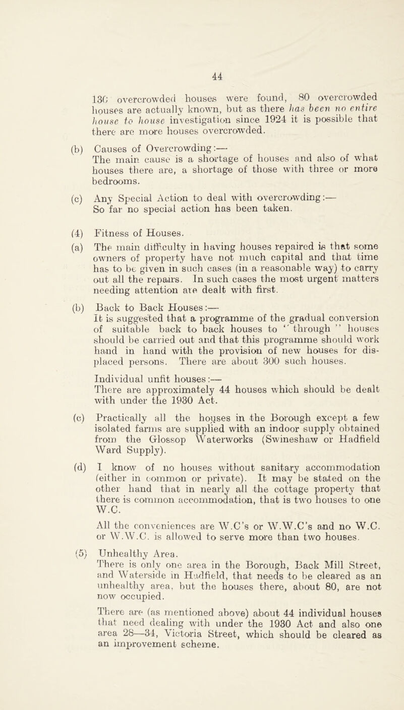 130 overcrowded houses were found, 80 overcrowded houses are actually known, but as there has been no entire house to house investigation since 1924 it is possible that there are more houses overcrowded. (b) Causes of Overcrowding:— The main cause is a shortage of houses and also of what houses there are, a shortage of those with three or more bedrooms. (c) Any Special Action to deal with overcrowding:— So far no special action has been taken. (4) Fitness of Houses. (a) The main difficulty in having houses repaired is that some owners of property have not much capital and that time has to be given in such cases (in a reasonable way) to carry out all the repaars. In such cases the most urgent matters needing attention are dealt with first. (b) Back to Back Houses:— It is suggested that a programme of the gradual conversion of suitable back to back houses to *' through  houses should be carried out and that this programme should work hand in hand with the provision of new houses for dis- placed persons. There are about 300 such houses. Individual unfit houses :— There are approximately 44 houses which should be dealt with under the 1930 Act. (c) Practically all the houses in the Borough except a few isolated farms are supplied with an indoor supply obtained from the Glossop Waterworks (Swineshaw or Hadfield Ward Supply). (d) I know of no houses vdthout sanitary accommodation (either in common or private). It may be stated on the other hand that in nearly all the cottage property that there is common accommodation, that is twro houses to one W.C. All the conveniences are W.C’s or W.W.C’s and no W.C. or W.W.C. is allowed to serve more than two houses. (5) Unhealthy Area. There is only one area in the Borough, Back Mill Street, and Waterside in Hadfield, that needs to be cleared as an unhealthy area, but the houses there, about 80, are not now occupied. There are (as mentioned above) about 44 individual houses that need dealing with under the 1930 Act and also one area 28—34, \ictoria Street, which should be cleared as an improvement scheme.