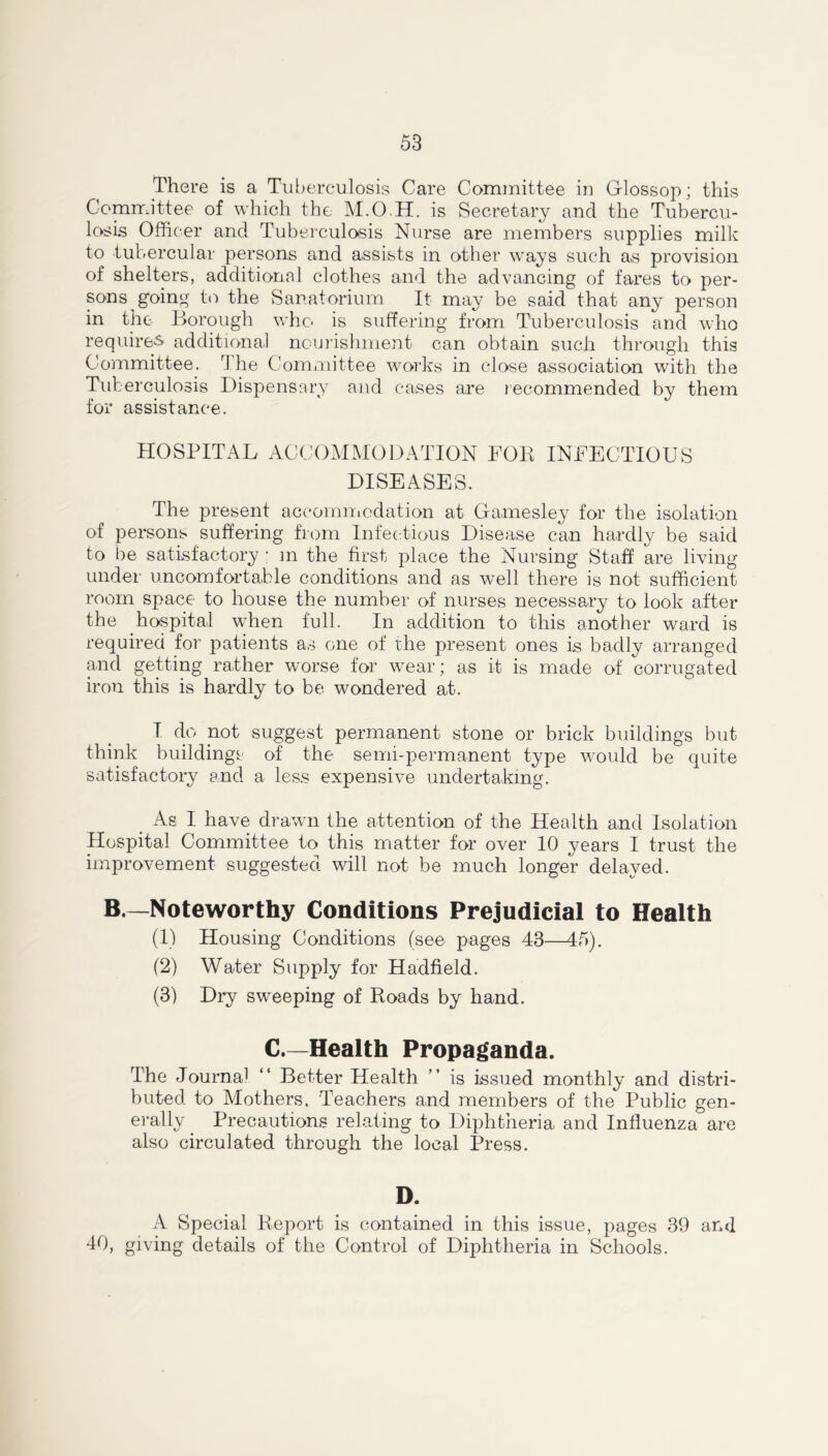 There is a Tuberculosis Care Committee in Glossop; this Committee of which the M.O.H. is Secretary and the Tubercu- losis Officer and Tuberculosis Nurse are members supplies milk to tubercular persons and assists in other ways such as provision of shelters, additional clothes and the advancing of fares to per- sons going to the Sanatorium It may be said that any person in the Borough who is suffering from Tuberculosis and who required additional nourishment can obtain such through this Committee. r\ he Committee works in close association with the Tuberculosis Dispensary and cases are recommended by them for assistance. HOSPITAL ACCOMMODATION FOB INFECTIOUS DISEASES. The present accommodation at Gamesley for the isolation of persons suffering from Infectious Disease can hardly be said to be satisfactory : m the first place the Nursing Staff are living under uncomfortable conditions and as well there is not sufficient room space to house the number of nurses necessary to look after the hospital when full. In addition to this another ward is required for patients as one of the present ones is badly arranged and getting rather worse for wear; as it is made of corrugated iron this is hardly to be wondered at. I do not suggest permanent stone or brick buildings but think buildings of the semi-permanent type would be quite satisfactory and a less expensive undertaking. As I have drawn the attention of the Health and Isolation Hospital Committee to this matter for over 10 years I trust the improvement suggested will not be much longer delayed. B.—Noteworthy Conditions Prejudicial to Health (1) Housing Conditions (see pages 43—45). (2) Water Supply for Hadfield. (3) Dry sweeping of Roads by hand. C.—Health Propaganda. rIhe Journal “ Better Health ” is issued monthly and distri- buted to Mothers. Teachers and members of the Public gen- erally Precautions relating to Diphtheria and Influenza are also circulated through the local Press. D. A Special Report is contained in this issue, pages 39 and 40, giving details of the Control of Diphtheria in Schools.