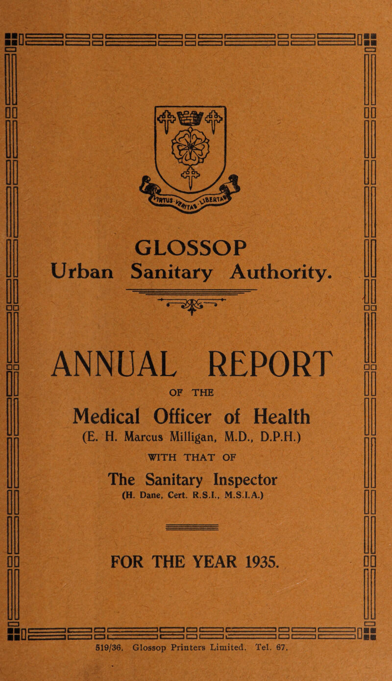 30C ■■ nrrrrmnci::, 3cziu. »err.—icnczziai,cmtzz=irzmzzjnH ■■ Uc———r-i rrrr—i r-n i i r- 1 r—i r—i i ^ 1 r~i r=m r_~11 ■ m > r*~n GLOSSOP Urban Sanitary Authority. ANNUAL REPORT OF THE Medical Officer of Health (£. H, Marcus Milligan, M.D., D.P.H.) WITH THAT OF The Sanitary Inspector (H. Dane, Cert. R.S.I., M.S.I.A.) FOR THE YEAR 1935. • V* - d; □c 3DC □ C □ £=3C □ a: 3C □c □ IL □ CZ3C 1C □ cue □ c □0 CZ3 519/36. Glossop Printers Limited. Tel. 67.