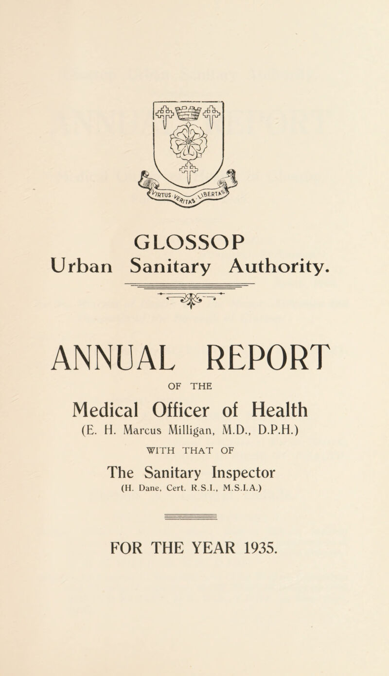 GLOSSOP Urban Sanitary Authority. ANNUAL REPORT OF THE Medical Officer of Health (E. H. Marcus Milligan, M.D., D.P.H.) WITH THAT OF The Sanitary Inspector (H. Dane, Cert. R.S.I., M.S.I.A.) FOR THE YEAR 1935.