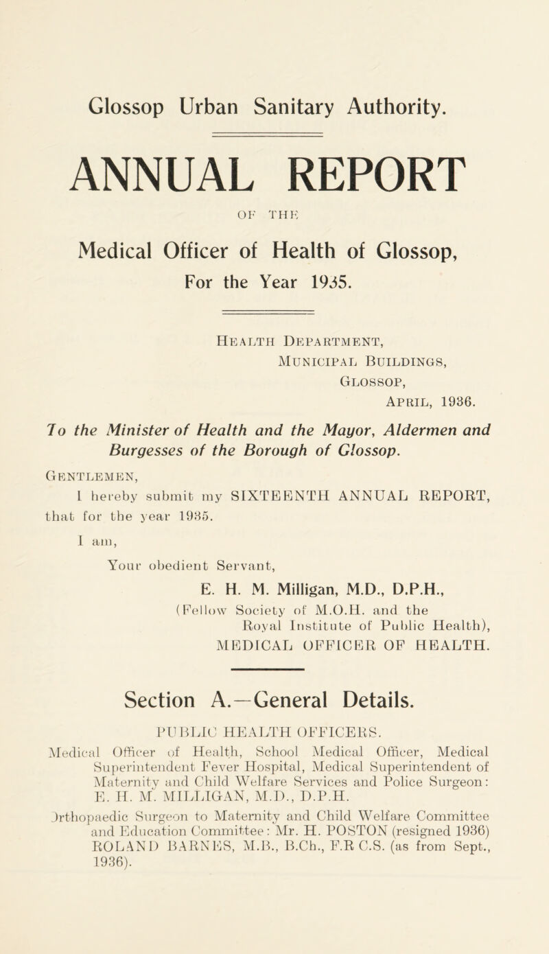 ANNUAL REPORT OF THE Medical Officer of Health of Glossop, For the Year 1935. Health Department, Municipal Buildings, Glossop, April, 1936. Jo the Minister of Health and the Mayor, Aldermen and Burgesses of the Borough of Glossop. Gentlemen, l hereby submit my SIXTEENTH ANNUAL REPORT, that for the year 1935. 1 am, Your obedient Servant, E. H. M. Milligan, M.D., D.P.H., (Fellow Society of M.O.H. and the Royal Institute of Public Health), MEDICAL OFFICER OF HEALTH. Section A.—General Details. PUBLIC HEALTH OFFICERS. Medical Officer of Health, School Medical Officer, Medical Superintendent Fever Hospital, Medical Superintendent of Maternity and Child Welfare Services and Police Surgeon: E. H. M'. MILLIGAN, M.D., D.P.H. Jrthopaedic Surgeon to Maternity and Child Welfare Committee and Education Committee: Mr. H. POSTON (resigned 1936) ROLAND BARNES, M.B., B.Ch., F.R C.S. (as from Sept., 1936).