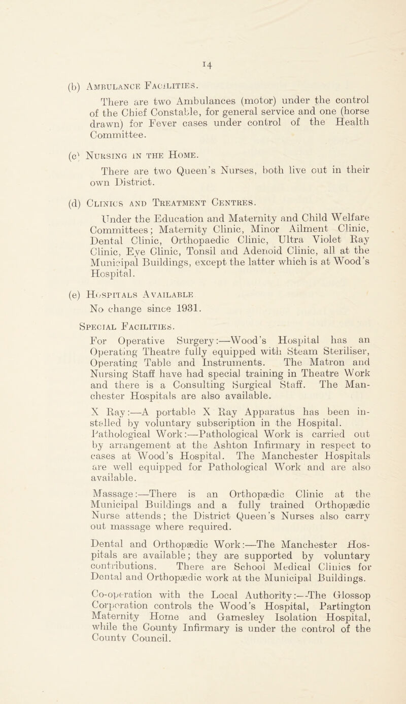 (b) Ambulance Facilities. There are two Ambulances (motor) under the control of the Chief Constable, for general service and one (horse drawn) for Fever cases under control of the Health Committee. (c) Nursing in the Home. There are two Queen’s Nurses, both live out in their own District. (d) Clinics and Treatment Centres. Under the Education and Maternity and Child Welfare Committees; Maternity Clinic, Minor Ailment Clinic, Dental Clinic, Orthopaedic Clinic, Ultra Violet Fay Clinic, Eye Clinic, Tonsil and Adenoid Clinic, all at the Municipal Buildings, except the latter which is at Wood’s Hospital. (e) Hospitals Available No change since 1931. Special Facilities. For Operative SurgeryWood’s Hospital has an Operating Theatre fully equipped with Steam Steriliser, Operating Table and Instruments. The Matron and Nursing Staff have had special training in Theatre Work and there is a Consulting Surgical Staff. The Man- chester Hospitals are also available. X Bay:—A portable X Bay Apparatus has been in- stalled by voluntary subscription in the Hospital. Pathological Work:—Pathological Work is carried out by arrangement at the Ashton Infirmary in respect to cases at Wood’s Hospital. The Manchester Hospitals are well equipped for Pathological Work and are also available. Massage:—There is an Orthopaedic Clinic at the Municipal Buildings and a fully trained Orthopaedic Nurse attends; the District Queen’s Nurses also carry out massage where required. Dental and Orthopaedic Work:—The Manchester Hos- pitals are available; they are supported by voluntary contributions. There are School Medical Clinics for Dental and Orthopaedic work at the Municipal Buildings. Co-operation with the Local Authority:—-The Olossop Corporation controls the Wood’s Hospital, Partington Maternity Home and Oamesley Isolation Hospital, while the County Infirmary is under the control of the Countv Council.