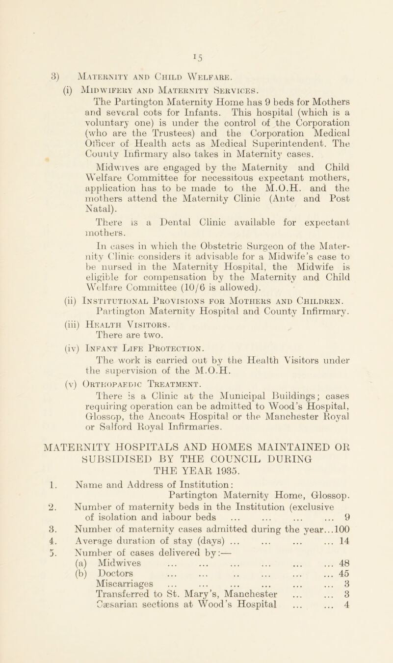 in J5 3) Maternity and Child Welfare. (i) Midwifery and Maternity Services. The Partington Maternity Home has 9 beds for Mothers and several cots for Infants. This hospital (which is a voluntary one) is under the control of the Corporation (who are the Trustees) and the Corporation Medical Officer of Health acts as Medical Superintendent. The Countv Infirmary also takes in Matemitv cases. Midwives are engaged by the Maternity and Child Welfare Committee for necessitous expectant mothers, application has to be made to the M.O.H. and the mothers attend the Maternity Clinic (Ante and Post Natal). There is a Dental Clinic available for expectant mothers. In cases in which the Obstetric Surgeon of the Mater- nity Clinic considers it advisable for a Midwife’s case to be nursed in the Maternity Hospital, the Midwife is eligible for compensation by the Maternity and Child Welfare Committee (10/6 is allowed). Partington Maternity Hospital and County Infirmary. (iii) Health Visitors. There are two. (iv) Infant Life Protection. The work is carried out by the Health Visitors under the supervision of the M.O.H. (v) Orthopaedic Treatment. There is a Clinic at the Municipal Buildings; cases requiring operation can be admitted to Wood’s Hospital, Olossop, the Ancoats Hospital or the Manchester Royal or Salford Royal Infirmaries. MATERNITY HOSPITALS AND HOMES MAINTAINED OR SUBSIDISED BY THE COUNCIL DURING THE YEAR 1935. 1. Name and Address of Institution: Partington Maternity Home, Glossop. ‘2. Number of maternity beds in the Institution (exclusive of isolation and labour beds ... ... ... ... 9 3. Number of maternity cases admitted during the year...100 4. Average duration of stay (days) ... ... ... ... 14 Number of cases delivered by:— (a) Midwives ... ... ... ... ... ... 48 (b) Doctors ... ... .. ... ... ... 45 Miscarriages ... ... ... ... ... ... 3 Transferred to St. Mary’s, Manchester ... ... 3 Caesarian sections at Wood’s Hospital ... ... 4