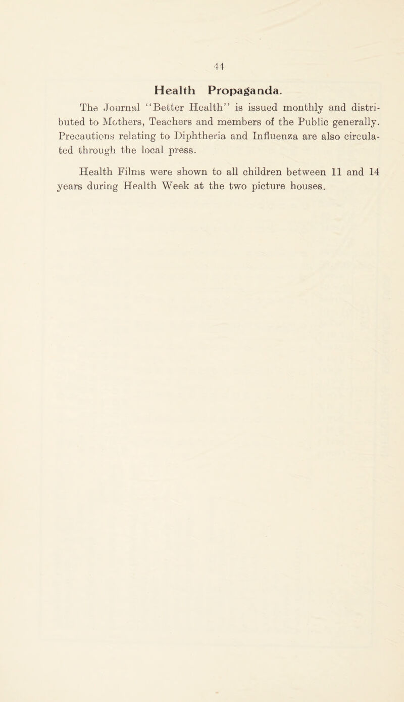 Health Propaganda. The Journal “Better Health” is issued monthly and distri- buted to Mothers, Teachers and members of the Public generally. Precautions relating to Diphtheria and Influenza are also circula- ted through the local press. Health Films were shown to all children between 11 and 14 years during Health Week at the two picture houses.