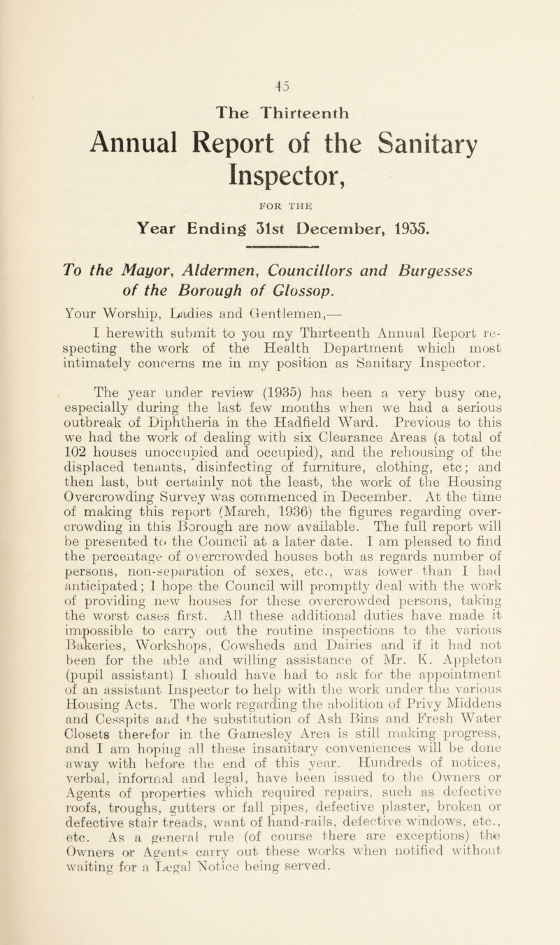 The Thirteenth Annual Report of the Sanitary Inspector, FOR THE Year Ending 31st December, 1935. To the Mayor, Aldermen, Councillors and Burgesses of the Borough of Glossop. Your Worship, Ladies and Gentlemen,— I herewith submit to you my Thirteenth Annual Report re- specting the work of the Health Department which most intimately concerns me in my position as Sanitary Inspector. The year under review (1935) has been a very busy one, especially during the last few months when we had a serious outbreak of Diphtheria in the Hadfield Ward. Previous to this we had the work of dealing with six Clearance Areas (a total of 102 houses unoccupied and occupied), and the rehousing of the displaced tenants, disinfecting of furniture, clothing, etc; and then last, but certainly not the least, the work of the Housing Overcrowding Survey was commenced in December. At the time of making this report (March, 1936) the figures regarding over- crowding in this Borough are now available. The full report will be presented to the Council at a later date. I am pleased to find the percentage of overcrowded houses both as regards number of persons, non-separation of sexes, etc., was lower than I had anticipated; 1 hope the Council will promptly deal with the work of providing new houses for these overcrowded persons, taking the worst cases first. All these additional duties have made it impossible to carry out the routine inspections to the various Bakeries, Workshops, Cowsheds and Dairies and if it had not been for the able and willing assistance of Mr. K. Appleton (pupil assistant) I should have had to ask for the appointment of an assistant Inspector to help with the work under the various Housing Acts. The work regarding the abolition of Privy Middens and Cesspits and +he substitution of Ash Bins and Fresh Water Closets therefor in the Gamesley Area is still making progress, and I am hoping all these insanitary conveniences wall be done away with before the end of this year. Hundreds of notices, verbal, informal and legal, have been issued to the Owners or Agents of properties which required repairs, such as defective roofs, troughs, gutters or fall pipes, defective plaster, broken or defective stair treads, want of hand-rails, defective windows, etc., etc. As a general rule (of course there are exceptions) thle Owners or Agents carry out these works when notified without waiting for a Legal Notice being served.