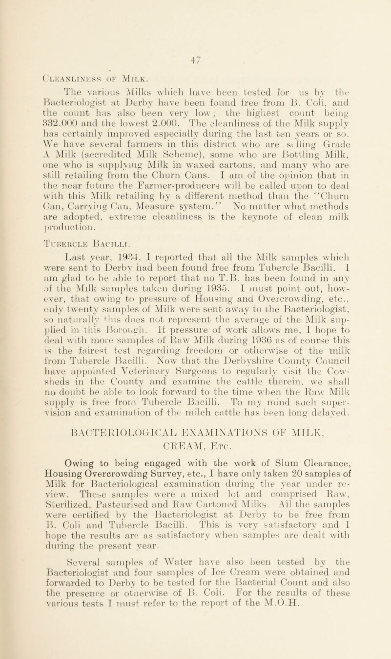 Cleanliness of Milk. The various Milks which have been tested for us by the Bacteriologist at Derby have been found free from B. Coli, and the count has also been very low; the highest count being 332.000 and the lowest 2.000. The cleanliness of the Milk supply lias certainly improved especially during the last ten years or so. We have several farmers in this district who are silling Grade A Milk (accredited Milk Scheme), some who are Bottling Milk, one who is supplying Milk in waxed cartons, and many who are still retailing from the Churn Cans. I am of the opinion that in the near future the Farmer-producers will be called upon to deal with this Milk retailing by a different method than the “Churn Can, Carrying Can, Measure system.” No matter what methods are adopted, extreme cleanliness is the keynote of clean milk production. Tubercle Bacilli. Last year, 1934, 1 reported that all the Milk samples which were sent to Derby had been found free from Tubercle Bacilli. 1 am glad to be able to report that no T.B. has been found in any of the Milk samples taken during 1935. I must point out, how- ever, that owing to pressure of Housing and Overcrowding, etc., only twenty samples of Milk were sent away to ohe Bacteriologist, so naturally f his does not represent the average of the Milk sup- plied in this Borough. If pressure of work allows me, I hope to deal with more samples of Raw Milk during 1936 as of course this is the fairest test regarding freedom or otherwise of the milk from Tubercle Bacilli. Now that the Derbyshire County Council have appointed Veterinary Surgeons to regularly visit the Cow- sheds in the County and examine the cattle therein, we shall no doubt be able to look forward to the time when the Raw Milk supply is free from Tubercle Bacilli. To my mind such super- vision and examination of the milch cattle has been long delayed. BACTERIOLOGICAL EXAMINATIONS OF MILK, CREAM, Etc. Owing to being engaged with the work of Slum Clearance, Housing Overcrowding Survey, etc., I have only taken 20 samples of Milk for Bacteriological examination during the year under re- view. These samples were a mixed lot and comprised Raw, Sterilized, Pasteurised and Raw Cartoned Milks. Ail the samples were certified by the Bacteriologist at Derby to be free from B. Coli and Tubercle Bacilli. This is very satisfactory and I hope the results are as satisfactory when samples are dealt with during the present year. Several samples of Water have also been tested by the Bacteriologist and four samples of Ice Cream were obtained and forwarded to Derbv to be tested for the Bacterial Count and also t / the presence or otnerwise of B. Coli. For the results of these various tests I must refer to the report of the M.O.H.