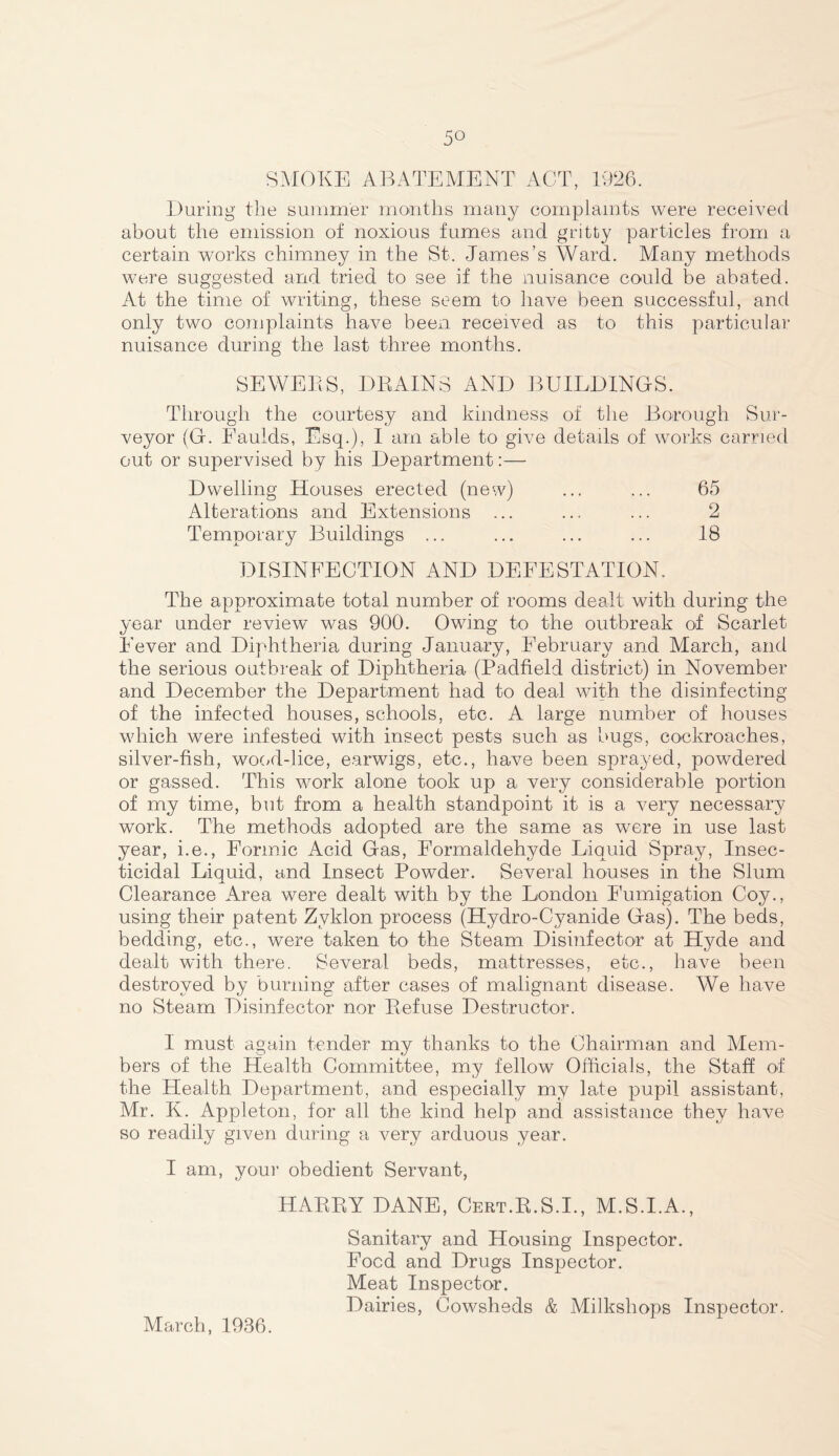 5° SMOKE ABATEMENT ACT, 1926. During the summer months many complaints were received about the emission of noxious fumes and gritty particles from a certain works chimney in the St. James’s Ward. Many methods were suggested and tried to see if the nuisance could be abated. At the time of writing, these seem to have been successful, and only two complaints have been received as to this particular nuisance during the last three months. SEWERS, DRAINS AND BUILDINGS. Through the courtesy and kindness of the Borough Sur- veyor (G. Eaulds, Esq.), I am able to give details of works carried out or supervised by his Department:— Dwelling Houses erected (new) ... ... 65 Alterations and Extensions ... ... ... 2 Temporary Buildings ... ... ... ... 18 DISINFECTION AND DEFESTATION. The approximate total number of rooms dealt with during the year under review was 900. Owing to the outbreak of Scarlet Fever and Diphtheria during January, February and March, and the serious outbreak of Diphtheria (Padfield district) in November and December the Department had to deal with the disinfecting of the infected houses, schools, etc. A large number of houses which were infested with insect pests such as bugs, cockroaches, silver-fish, wood-lice, earwigs, etc., have been sprayed, powdered or gassed. This work alone took up a very considerable portion of my time, but from a health standpoint it is a very necessary work. The methods adopted are the same as were in use last year, i.e., Formic Acid Gas, Formaldehyde Liquid Spray, Insec- ticidal Liquid, and Insect Powder. Several houses in the Slum Clearance Area were dealt with by the London Fumigation Coy., using their patent Zvklon process (Hydro-Cyanide Gas). The beds, bedding, etc., were taken to the Steam Disinfector at Hyde and dealt with there. Several beds, mattresses, etc., have been destroyed by burning after cases of malignant disease. We have no Steam Disinfector nor Refuse Destructor. I must again tender my thanks to the Chairman and Mem- bers of the Health Committee, my fellow Officials, the Staff of the Health Department, and especially my late pupil assistant, Mr. K. Appleton, for all the kind help and assistance they have so readily given during a very arduous year. I am, your obedient Servant, HARRY DANE, Cert.R.S.I., M.S.I.A., Sanitary and Housing Inspector. Food and Drugs Inspector. Meat Inspector. Dairies, Cowsheds & Milkshops Inspector. March, 1936.