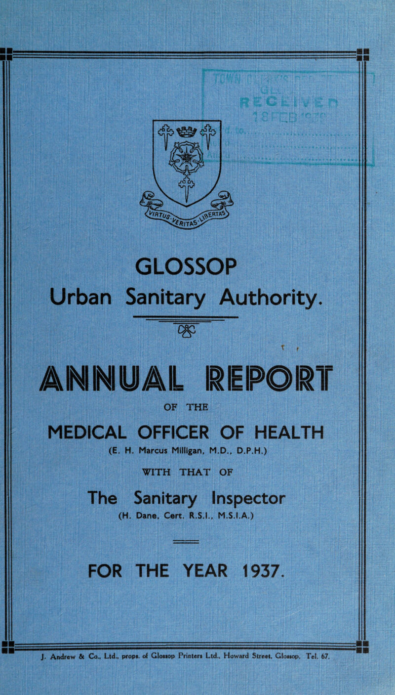 GLOSSOP Urban Sanitary Authority. * r A INI INI 0 AIL OF THE MEDICAL OFFICER OF HEALTH (E. H. Marcus Milligan, M.D., D.P.H.) WITH THAT OF The Sanitary Inspector (H. Dane. Cert. R.S.I., M.S.I.A.) FOR THE YEAR 1937 J. Andrew & Co., Ltd., props, of Glossop Printers Ltd., Howard Street, GIossop. Tel. 67.