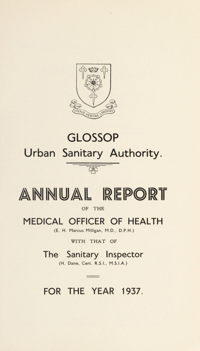 GLOSSOP Urban Sanitary Authority. A INI INI y /AIL REPORT OF THE MEDICAL OFFICER OF HEALTH (E. H. Marcus Milligan. M.D., D.P.H.) WITH THAT OF The Sanitary Inspector (H. Dane, Cert. R.S.I., M.S.I.A.) FOR THE YEAR 1937.