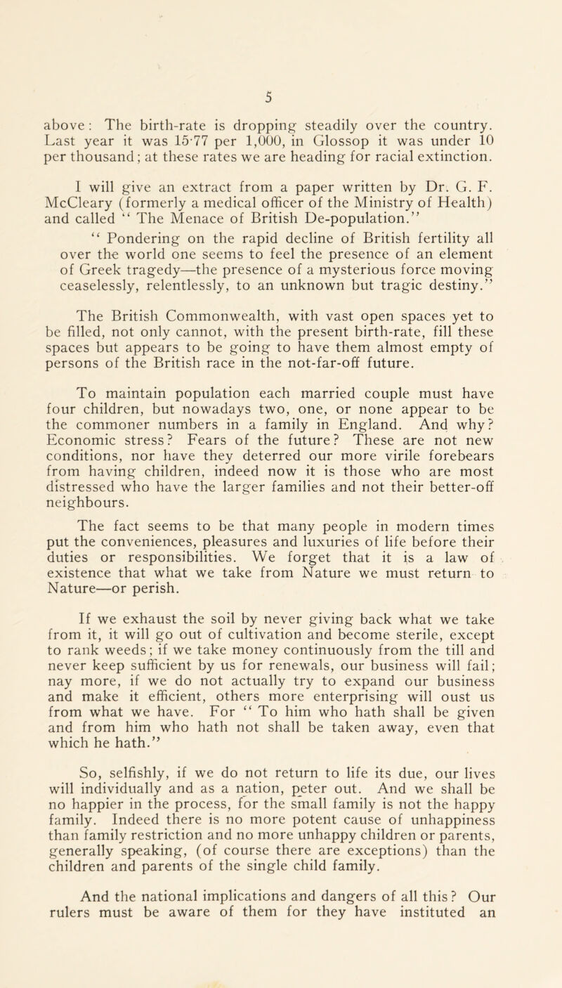 above : The birth-rate is dropping steadily over the country. Last year it was 15-77 per 1,000, in Glossop it was under 10 per thousand; at these rates we are heading for racial extinction. I will give an extract from a paper written by Dr. G. F. McCleary (formerly a medical officer of the Ministry of Health) and called “ The Menace of British De-population.” “ Pondering on the rapid decline of British fertility all over the world one seems to feel the presence of an element of Greek tragedy—the presence of a mysterious force moving ceaselessly, relentlessly, to an unknown but tragic destiny.” The British Commonwealth, with vast open spaces yet to be filled, not only cannot, with the present birth-rate, fill these spaces but appears to be going to have them almost empty of persons of the British race in the not-far-off future. To maintain population each married couple must have four children, but nowadays two, one, or none appear to be the commoner numbers in a family in England. And why? Economic stress? Fears of the future? These are not new conditions, nor have they deterred our more virile forebears from having children, indeed now it is those who are most distressed who have the larger families and not their better-off neighbours. The fact seems to be that many people in modern times put the conveniences, pleasures and luxuries of life before their duties or responsibilities. We forget that it is a law of existence that what we take from Nature we must return to Nature—or perish. If we exhaust the soil by never giving back what we take from it, it will go out of cultivation and become sterile, except to rank weeds; if we take money continuously from the till and never keep sufficient by us for renewals, our business will fail; nay more, if we do not actually try to expand our business and make it efficient, others more enterprising will oust us from what we have. For “ To him who hath shall be given and from him who hath not shall be taken away, even that which he hath.” So, selfishly, if we do not return to life its due, our lives will individually and as a nation, peter out. And we shall be no happier in the process, for the small family is not the happy family. Indeed there is no more potent cause of unhappiness than family restriction and no more unhappy children or parents, generally speaking, (of course there are exceptions) than the children and parents of the single child family. And the national implications and dangers of all this? Our rulers must be aware of them for they have instituted an
