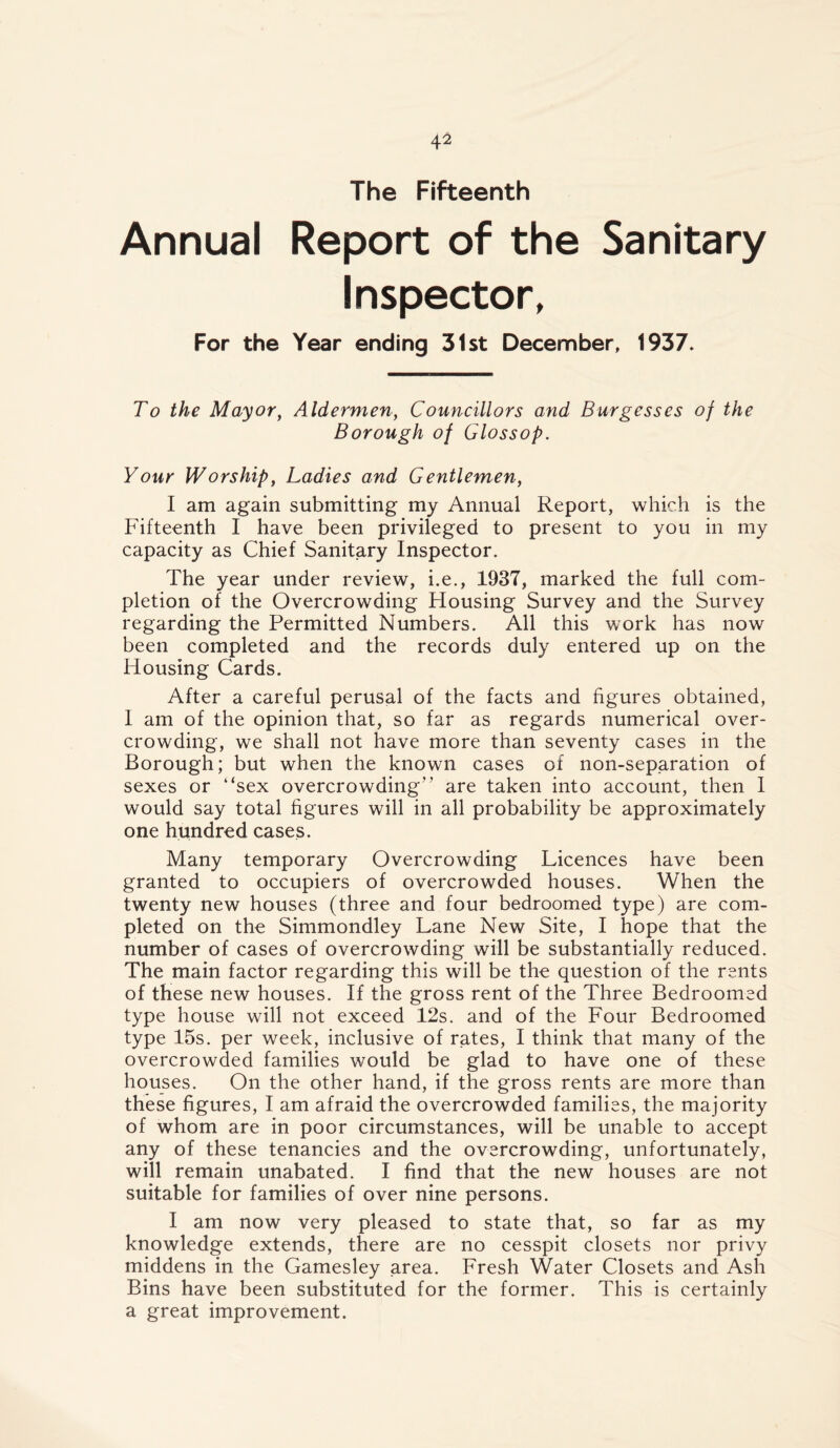 The Fifteenth Annual Report of the Sanitary Inspector, For the Year ending 31st December, 1937. To the Mayor, Aldermen, Councillors and Burgesses oj the Borough of Glossop. Your Worship, Ladies and Gentlemen, I am again submitting my Annual Report, which is the Fifteenth I have been privileged to present to you in my capacity as Chief Sanitary Inspector. The year under review, i.e., 1937, marked the full com- pletion of the Overcrowding Housing Survey and the Survey regarding the Permitted Numbers. All this work has now been completed and the records duly entered up on the Housing Cards. After a careful perusal of the facts and figures obtained, I am of the opinion that, so far as regards numerical over- crowding, we shall not have more than seventy cases in the Borough; but when the known cases of non-separation of sexes or “sex overcrowding” are taken into account, then I would say total figures will in all probability be approximately one hundred cases. Many temporary Overcrowding Licences have been granted to occupiers of overcrowded houses. When the twenty new houses (three and four bedroomed type) are com- pleted on the Simmondley Lane New Site, I hope that the number of cases of overcrowding will be substantially reduced. The main factor regarding this will be the question of the rants of these new houses. If the gross rent of the Three Bedroomad type house will not exceed 12s. and of the Four Bedroomed type 15s. per week, inclusive of rates, I think that many of the overcrowded families would be glad to have one of these houses. On the other hand, if the gross rents are more than these figures, I am afraid the overcrowded families, the majority of whom are in poor circumstances, will be unable to accept any of these tenancies and the overcrowding, unfortunately, will remain unabated. I find that the new houses are not suitable for families of over nine persons. I am now very pleased to state that, so far as my knowledge extends, there are no cesspit closets nor privy middens in the Gamesley area. Fresh Water Closets and Ash Bins have been substituted for the former. This is certainly a great improvement.