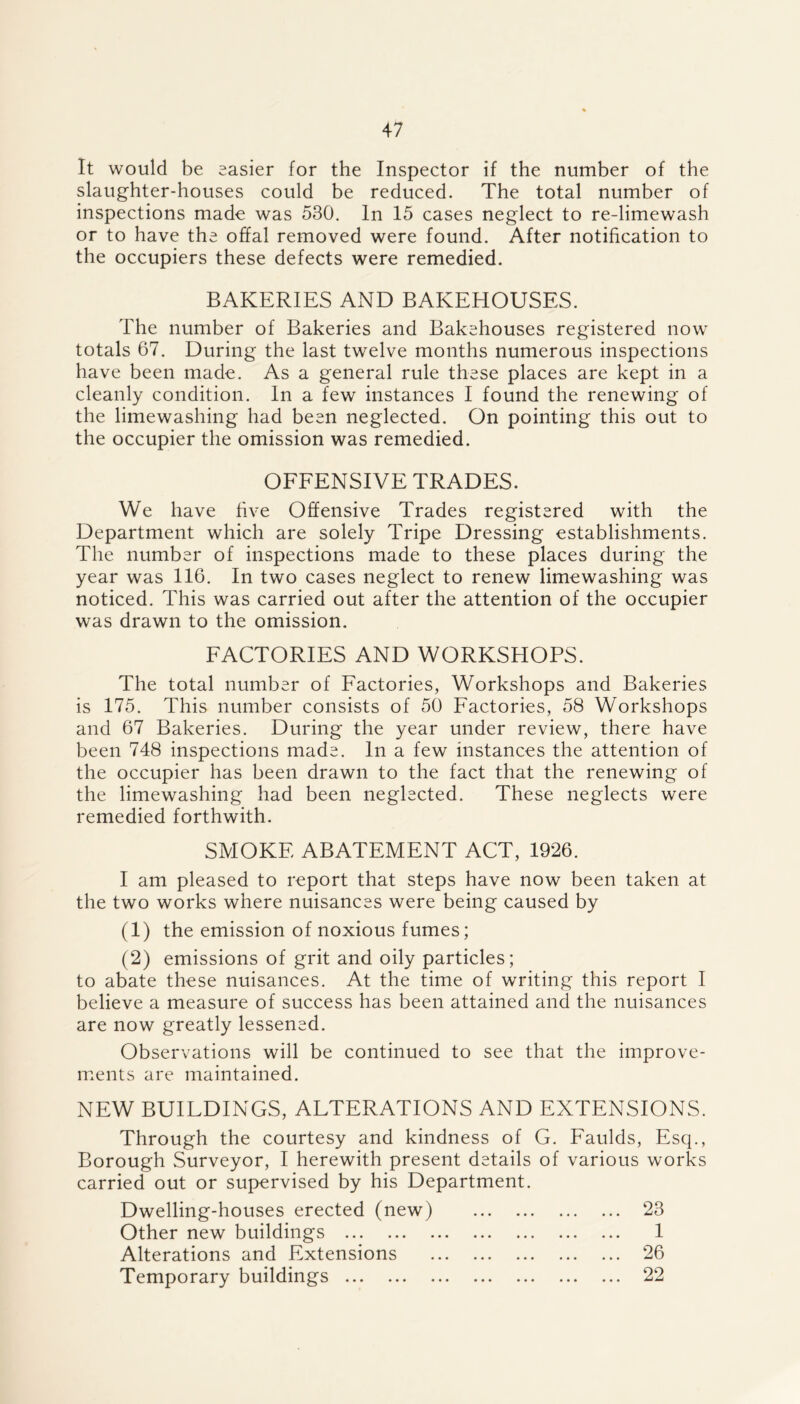 It would be easier for the Inspector if the number of the slaughter-houses could be reduced. The total number of inspections made was 530. In 15 cases neglect to re-limewash or to have the offal removed were found. After notification to the occupiers these defects were remedied. BAKERIES AND BAKEHOUSES. The number of Bakeries and Bakehouses registered now totals 67. During the last twelve months numerous inspections have been made. As a general rule these places are kept in a cleanly condition. In a few instances I found the renewing of the limewashing had been neglected. On pointing this out to the occupier the omission was remedied. OFFENSIVE TRADES. We have five Offensive Trades registered with the Department which are solely Tripe Dressing establishments. The number of inspections made to these places during the year was 116. In two cases neglect to renew limewashing was noticed. This was carried out after the attention of the occupier was drawn to the omission. FACTORIES AND WORKSHOPS. The total number of Factories, Workshops and Bakeries is 175. This number consists of 50 Factories, 58 Workshops and 67 Bakeries. During the year under review, there have been 748 inspections made. In a few instances the attention of the occupier has been drawn to the fact that the renewing of the limewashing had been neglected. These neglects were remedied forthwith. SMOKE ABATEMENT ACT, 1926. I am pleased to report that steps have now been taken at the two works where nuisances were being caused by (1) the emission of noxious fumes; (2) emissions of grit and oily particles; to abate these nuisances. At the time of writing this report I believe a measure of success has been attained and the nuisances are now greatly lessened. Observations will be continued to see that the improve- ments are maintained. NEW BUILDINGS, ALTERATIONS AND EXTENSIONS. Through the courtesy and kindness of G. Faulds, Esq., Borough Surveyor, I herewith present details of various works carried out or supervised by his Department. Dwelling-houses erected (new) 23 Other new buildings 1 Alterations and Extensions 26 Temporary buildings 22
