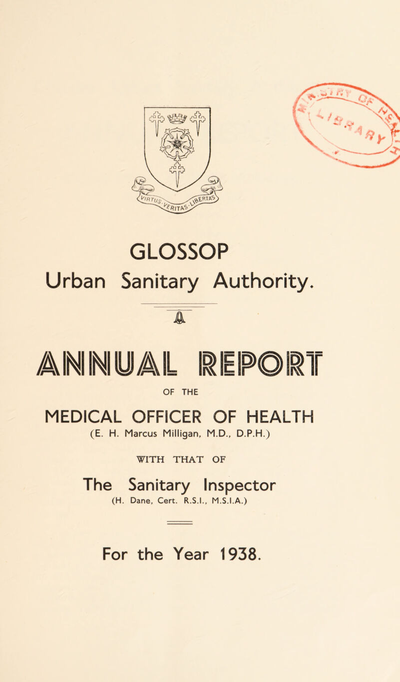 GLOSSOP Urban Sanitary Authority. 4 a ini ini y /ail report OF THE MEDICAL OFFICER OF HEALTH (E. H. Marcus Milligan, M.D., D.P.H.) The Sanitary Inspector (H. Dane, Cert. R.S.I., M.S.I.A.) For the Year 1938. Vr*