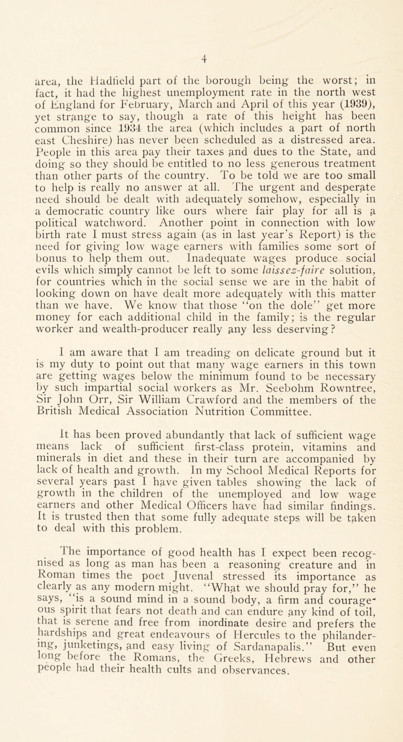 area, the Hadfield part of the borough being the worst; in fact, it had the highest unemployment rate in the north west of England for February, March and April of this year (1939), yet strange to say, though a rate of this height has been common since 1934 the area (which includes a part of north east Cheshire) has never been scheduled as a distressed area. People in this area pay their taxes and dues to the State, and doing so they should be entitled to no less generous treatment than other parts of the country. To be told we are too small to help is really no answer at all. The urgent and desperate need should be dealt with adequately somehow, especially in a democratic country like ours where fair play for all is a political watchword. Another point in connection with low birth rate I must stress again (as in last year’s Report) is the need for giving low wage earners with families some sort of bonus to help them out. Inadequate wages produce social evils which simply cannot be left to some laissez-faire solution, for countries which in the social sense we are in the habit of looking down on have dealt more adequately with this matter than we have. We know that those “on the dole” get more money for each additional child in the family; is the regular worker and wealth-producer really .any less deserving ? I am aware that I am treading on delicate ground but it is my duty to point out that many wage earners in this town are getting wages below the minimum found to be necessary by such impartial social workers as Mr. Seebohm Rowntree, Sir John Orr, Sir William Crawford and the members of the British Medical Association Nutrition Committee. It has been proved abundantly that lack of sufficient wage means lack of sufficient first-class protein, vitamins and minerals in diet and these in their turn are accompanied by lack of health and growth. In my School Medical Reports for several years past I have given tables showing the lack of growth in the children of the unemployed and low wage earners and other Medical Officers have had similar findings. It is trusted then that some fully adequate steps will be taken to deal with this problem. I he importance of good health has I expect been recog- nised as long as man has been a reasoning creature and in Roman times the poet Juvenal stressed its importance as clearly^as any modern might. “What we should pray for,” he says, “is a sound mind in a sound body, a firm and courage- ous spirit that fears not death and can endure any kind of toil, that is serene and free from inordinate desire and prefers the hardships and great endeavours of Hercules to the philander- ing, junketings, and easy living of Sardanapalis.” But even long before the Romans, the Greeks, Hebrews and other people had their health cults and observances.