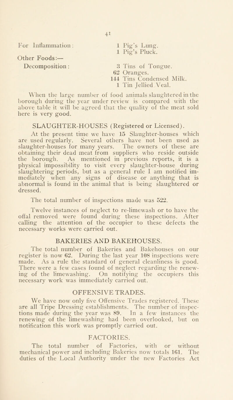 For Inflammation : 1 Pig's Lung. 1 Pig’s Pluck. Other Foods:— Decomposition: 3 Tins of Tongue. 62 Oranges. 144 Tins Condensed Milk. 1 Tin Jellied Veal. When the large number of food animals slaughtered in the borough during the year under review is compared with the above table it will be agreed that the quality of the meat sold here is very good. SLAUGHTER-HOUSES (Registered or Licensed). At the present time we have 15 Slaughter-houses which are used regularly. Several others have not been used as slaughter-houses for many years. The owners of these are obtaining their dead meat from suppliers who reside outside the borough. As mentioned in previous reports, it is a physical impossibility to visit every slaughter-house during slaughtering periods, but as a general rule I am notified im- mediately when any signs of disease or anything that is abnormal is found in the animal that is being slaughtered or dressed. The total number of inspections made was 522. Twelve instances of neglect to re-limewash or to have the offal removed were found during these inspections. After calling the attention of the occupier to these defects the necessary works were carried out. BAKERIES AND BAKEHOUSES. The total number of Bakeries and Bakehouses on our register is now 62. During the last year 108 inspections were made. As a rule the standard of general cleanliness is good. There were a few cases found of neglect regarding the renew- ing of the limewashing. O11 notifying the occupiers this necessary work was immediately carried out. OFFENSIVE TRADES. We have now only five Offensive Trades registered. These are all Tripe Dressing establishments. The number of inspec- tions made during the year was 89. In a few instances the renewing of the limewashing had been overlooked, but on notification this work was promptly carried out. FACTORIES. The total number of Factories, with or without mechanical power and including Bakeries now totals 161. The duties of the Local Authority under the new Factories Act