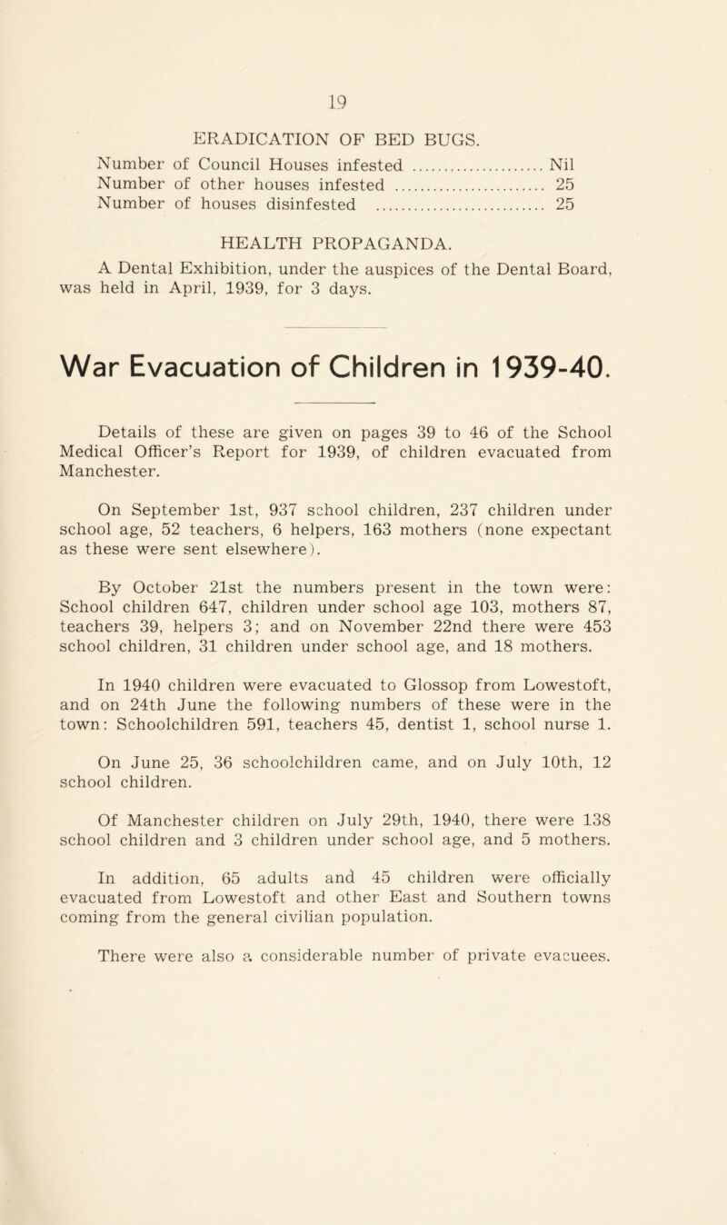 ERADICATION OF BED BUGS. Number of Council Houses infested Nil Number of other houses infested 25 Number of houses disinfested 25 HEALTH PROPAGANDA. A Dental Exhibition, under the auspices of the Dental Board, was held in April, 1939, for 3 days. War Evacuation of Children in 1939-40. Details of these are given on pages 39 to 46 of the School Medical Officer’s Report for 1939, of children evacuated from Manchester. On September 1st, 937 school children, 237 children under school age, 52 teachers, 6 helpers, 163 mothers (none expectant as these were sent elsewhere). By October 21st the numbers present in the town were: School children 647, children under school age 103, mothers 87, teachers 39, helpers 3; and on November 22nd there were 453 school children, 31 children under school age, and 18 mothers. In 1940 children were evacuated to Glossop from Lowestoft, and on 24th June the following numbers of these were in the town: Schoolchildren 591, teachers 45, dentist 1, school nurse 1. On June 25, 36 schoolchildren came, and on July 10th, 12 school children. Of Manchester children on July 29th, 1940, there were 138 school children and 3 children under school age, and 5 mothers. In addition, 65 adults and 45 children were officially evacuated from Lowestoft and other East and Southern towns coming from the general civilian population. There were also a considerable number of private evacuees.