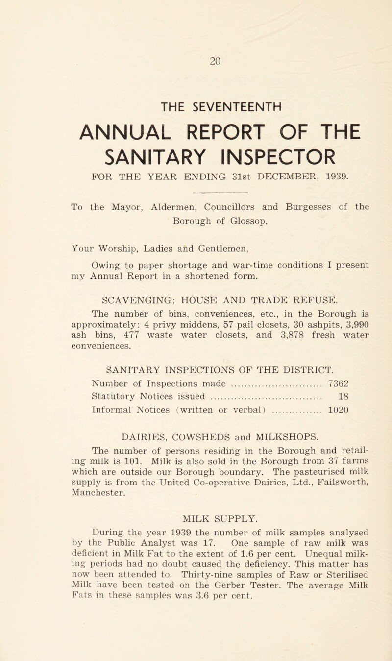 THE SEVENTEENTH ANNUAL REPORT OF THE SANITARY INSPECTOR FOR THE YEAR ENDING 31st DECEMBER, 1939. To the Mayor, Aldermen, Councillors and Burgesses of the Borough of Glossop. Your Worship, Ladies and Gentlemen, Owing to paper shortage and war-time conditions I present my Annual Report in a shortened form. SCAVENGING: HOUSE AND TRADE REFUSE. The number of bins, conveniences, etc., in the Borough is approximately: 4 privy middens, 57 pail closets, 30 ashpits, 3,990 ash bins, 477 waste water closets, and 3,878 fresh water conveniences. SANITARY INSPECTIONS OF THE DISTRICT. Number of Inspections made 7362 Statutory Notices issued 18 Informal Notices (written or verbal) 1020 DAIRIES, COWSHEDS and MILKSHOPS. The number of persons residing in the Borough and retail- ing milk is 101. Milk is also sold in the Borough from 37 farms which are outside our Borough boundary. The pasteurised milk supply is from the United Co-operative Dairies, Ltd., Failsworth, Manchester. MILK SUPPLY. During the year 1939 the number of milk samples analysed by the Public Analyst was 17. One sample of raw milk was deficient in Milk Fat to the extent of 1.6 per cent. Unequal milk- ing periods had no doubt caused the deficiency. This matter has now been attended to. Thirty-nine samples of Raw or Sterilised Milk have been tested on the Gerber Tester. The average Milk Fats in these samples was 3.6 per cent.