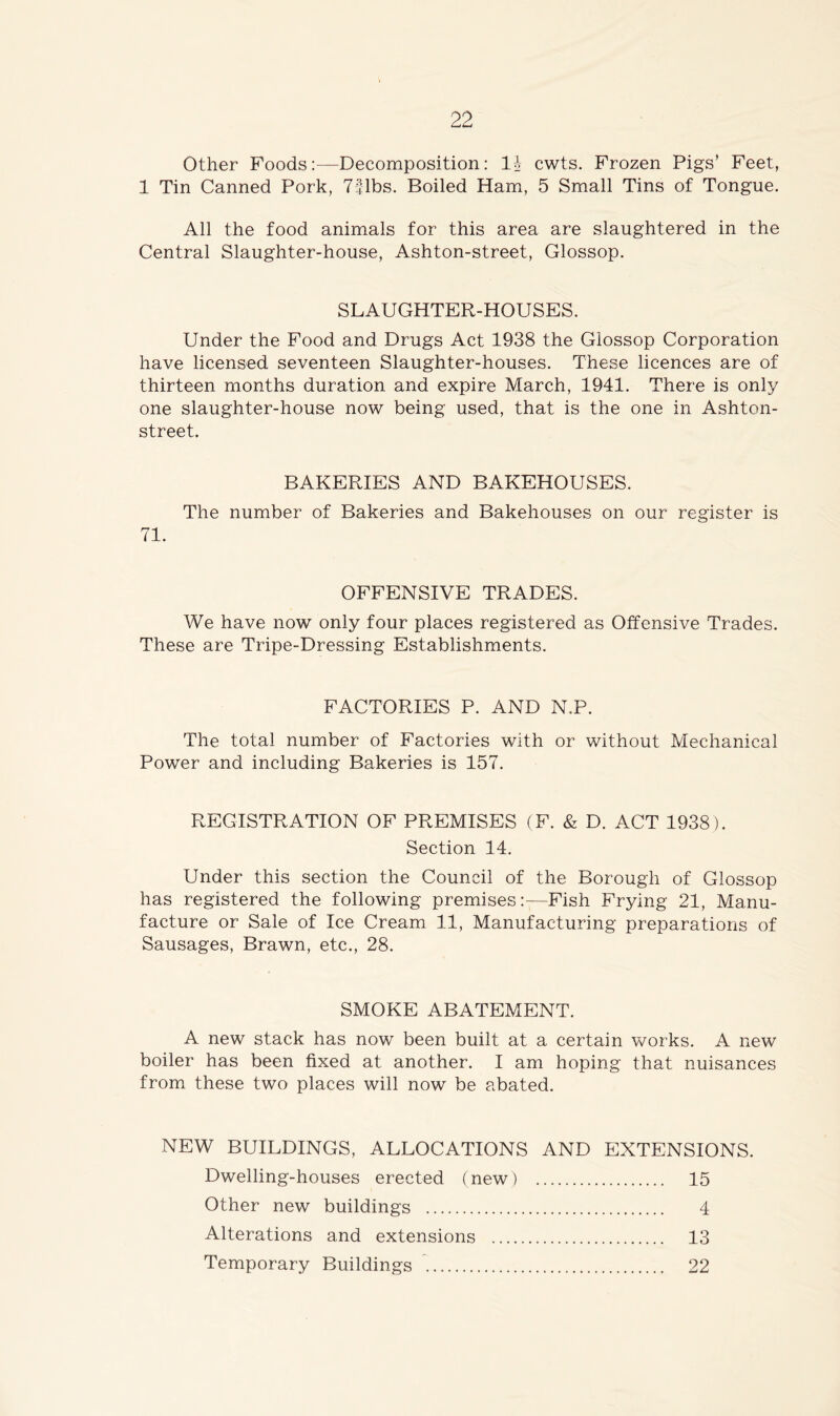 Other Foods:—Decomposition: li cwts. Frozen Pigs’ Feet, 1 Tin Canned Pork, 7|lbs. Boiled Ham, 5 Small Tins of Tongue. All the food animals for this area are slaughtered in the Central Slaughter-house, Ashton-street, Glossop. SLAUGHTER-HOUSES. Under the Food and Drugs Act 1938 the Glossop Corporation have licensed seventeen Slaughter-houses. These licences are of thirteen months duration and expire March, 1941. There is only one slaughter-house now being used, that is the one in Ashton- street. BAKERIES AND BAKEHOUSES. The number of Bakeries and Bakehouses on our register is 71. OFFENSIVE TRADES. We have now only four places registered as Offensive Trades. These are Tripe-Dressing Establishments. FACTORIES P. AND N.P. The total number of Factories with or without Mechanical Power and including Bakeries is 157. REGISTRATION OF PREMISES (F. & D. ACT 1938). Section 14. Under this section the Council of the Borough of Glossop has registered the following premises:—Fish Frying 21, Manu- facture or Sale of Ice Cream 11, Manufacturing preparations of Sausages, Brawn, etc., 28. SMOKE ABATEMENT. A new stack has now been built at a certain works. A new boiler has been fixed at another. I am hoping that nuisances from these two places will now be abated. NEW BUILDINGS, ALLOCATIONS AND EXTENSIONS. Dwelling-houses erected (new) 15 Other new buildings 4 Alterations and extensions 13 Temporary Buildings ~ 22