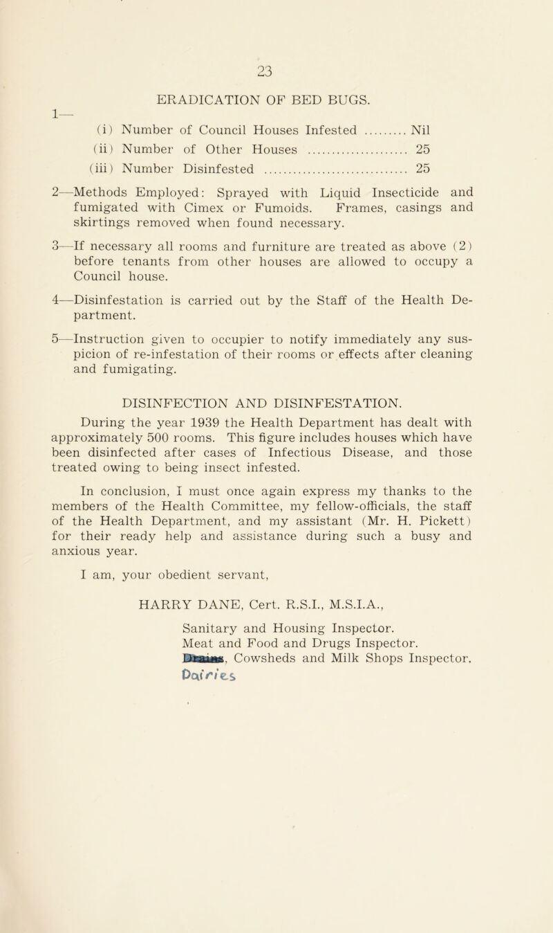 ERADICATION OF BED BUGS. 1— (i) Number of Council Houses Infested Nil (ii) Number of Other Houses 25 (iii) Number Disinfested 25 2— Methods Employed: Sprayed with Liquid Insecticide and fumigated with Cimex or Fumoids. Frames, casings and skirtings removed when found necessary. 3— If necessary all rooms and furniture are treated as above (2) before tenants from other houses are allowed to occupy a Council house. 4— Disinfestation is carried out by the Staff of the Health De- partment. 5— Instruction given to occupier to notify immediately any sus- picion of re-infestation of their rooms or effects after cleaning and fumigating. DISINFECTION AND DISINFESTATION. During the year 1939 the Health Department has dealt with approximately 500 rooms. This figure includes houses which have been disinfected after cases of Infectious Disease, and those treated owing to being insect infested. In conclusion, I must once again express my thanks to the members of the Health Committee, my fellow-officials, the staff of the Health Department, and my assistant (Mr. H. Pickett) for their ready help and assistance during such a busy and anxious year. I am, your obedient servant, HARRY DANE, Cert. R.S.I., M.S.I.A., Sanitary and Housing Inspector. Meat and Food and Drugs Inspector. Draiiis. Cowsheds and Milk Shops Inspector. Paf Wes