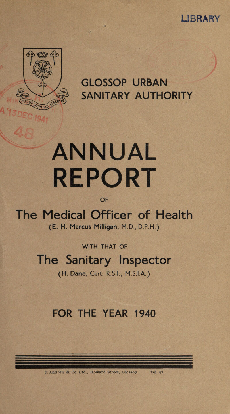 LIBRARY GLOSSOP URBAN SANITARY AUTHORITY ANNUAL REPORT OF The Medical Officer of Health (E. H. Marcus Milligan, M.D., D.P.H.) WITH THAT OF The Sanitary Inspector (H. Dane, Cert. R.S.L, M.S.I.A.) FOR THE YEAR 1940 J. Andrew & Co. Ltd., Howard Street, Glcssop Tel. 67