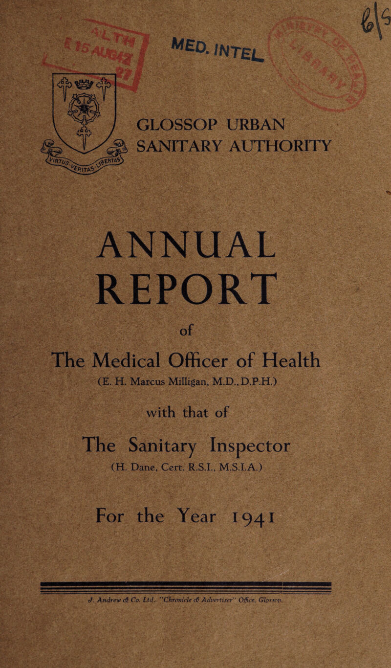 Jr; £ ■... RP —ii _ r m Jif jfcH: ,, _ m ^*343tM v' ’G&I aV GLOSSOP URBAN SANITARY AUTHORITY of The Medical Officer of Health (E. H. Marcus Milligan, M.D., D.P.H.) with that of The Sanitary Inspector (H. Dane, Cert. R.S.I., M.S.I.A.) For the Year 1941 J. Andrew d? Co. Ltd■■ “Chronicle cG Advertiser Office. Glossop.